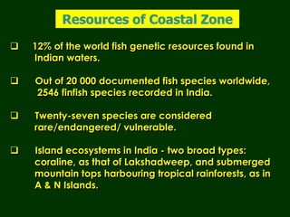  12% of the world fish genetic resources found in
Indian waters.
 Out of 20 000 documented fish species worldwide,
2546 finfish species recorded in India.
 Twenty-seven species are considered
rare/endangered/ vulnerable.
 Island ecosystems in India - two broad types:
coraline, as that of Lakshadweep, and submerged
mountain tops harbouring tropical rainforests, as in
A & N Islands.
Resources of Coastal Zone
 