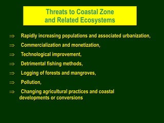 Threats to Coastal Zone
and Related Ecosystems
 Rapidly increasing populations and associated urbanization,
 Commercialization and monetization,
 Technological improvement,
 Detrimental fishing methods,
 Logging of forests and mangroves,
 Pollution,
 Changing agricultural practices and coastal
developments or conversions
 
