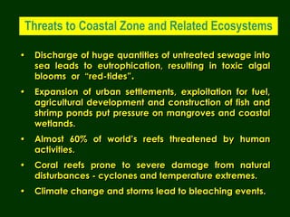 • Discharge of huge quantities of untreated sewage into
sea leads to eutrophication, resulting in toxic algal
blooms or “red-tides”.
• Expansion of urban settlements, exploitation for fuel,
agricultural development and construction of fish and
shrimp ponds put pressure on mangroves and coastal
wetlands.
• Almost 60% of world’s reefs threatened by human
activities.
• Coral reefs prone to severe damage from natural
disturbances - cyclones and temperature extremes.
• Climate change and storms lead to bleaching events.
Threats to Coastal Zone and Related Ecosystems
 