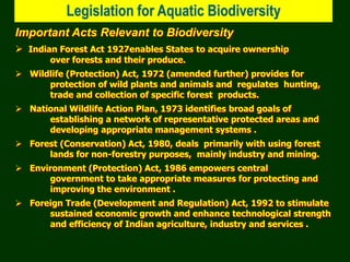 Legislation for Aquatic Biodiversity
Important Acts Relevant to Biodiversity
 Indian Forest Act 1927enables States to acquire ownership
over forests and their produce.
 Wildlife (Protection) Act, 1972 (amended further) provides for
protection of wild plants and animals and regulates hunting,
trade and collection of specific forest products.
 National Wildlife Action Plan, 1973 identifies broad goals of
establishing a network of representative protected areas and
developing appropriate management systems .
 Forest (Conservation) Act, 1980, deals primarily with using forest
lands for non-forestry purposes, mainly industry and mining.
 Environment (Protection) Act, 1986 empowers central
government to take appropriate measures for protecting and
improving the environment .
 Foreign Trade (Development and Regulation) Act, 1992 to stimulate
sustained economic growth and enhance technological strength
and efficiency of Indian agriculture, industry and services .
 