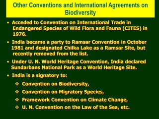 Other Conventions and International Agreements on
Biodiversity
• Acceded to Convention on International Trade in
Endangered Species of Wild Flora and Fauna (CITES) in
1976.
• India became a party to Ramsar Convention in October
1981 and designated Chilka Lake as a Ramsar Site, but
recently removed from the list.
• Under U. N. World Heritage Convention, India declared
Sundarbans National Park as a World Heritage Site.
• India is a signatory to:
 Convention on Biodiversity,
 Convention on Migratory Species,
 Framework Convention on Climate Change,
 U. N. Convention on the Law of the Sea, etc.
 