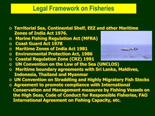 Legal Framework on Fisheries
o Territorial Sea, Continental Shelf, EEZ and other Maritime
Zones of India Act 1976.
o Marine Fishing Regulation Act (MFRA)
o Coast Guard Act 1978
o Maritime Zones of India Act 1981
o Environmental Protection Act, 1986
o Coastal Regulation Zone (CRZ) 1991
o UN Convention on the Law of the Sea (UNCLOS)
o Maritime boundary agreements with Sri Lanka, Maldives,
Indonesia, Thailand and Myanmar
o UN Convention on Straddling and Highly Migratory Fish Stocks
o Agreement to promote compliance with International
Conservation and Management measures by Fishing Vessels on
the High Seas, Code of Conduct for Responsible Fisheries, FAO
International Agreement on Fishing Capacity, etc.
 
