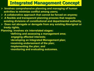 Integrated Management Concept
 Involves comprehensive planning and managing of human
activities to minimize conflict among users;
 A collaborative approach that cannot be forced on anyone;
 A flexible and transparent planning process that respects
existing divisions of constitutional and departmental authority,
 Does not abrogate or derogate from any existing Aboriginal or
treaty rights.
Planning: involves six interrelated stages:
•defining and assessing a management area;
engaging affected interests;
•developing an Integrated Management plan;
•receiving endorsement of the plan;
•implementing the plan; and
•monitoring and evaluating outcomes.
 