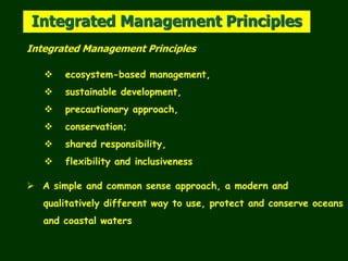 Integrated Management Principles
Integrated Management Principles
 ecosystem-based management,
 sustainable development,
 precautionary approach,
 conservation;
 shared responsibility,
 flexibility and inclusiveness
 A simple and common sense approach, a modern and
qualitatively different way to use, protect and conserve oceans
and coastal waters
 