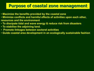• Maximize the benefits provided by the coastal zone
• Minimize conflicts and harmful effects of activities upon each other,
resources and the environment
• To dissipate tidal and wave energy & reduce risk from disasters
• To stabilise the adjoining land.
• Promote linkages between sectoral activities
• Guide coastal area development in an ecologically sustainable fashion
Purpose of coastal zone management
 