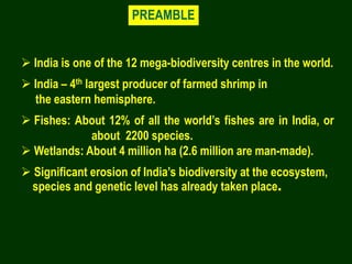  India is one of the 12 mega-biodiversity centres in the world.
 India – 4th largest producer of farmed shrimp in
the eastern hemisphere.
 Fishes: About 12% of all the world’s fishes are in India, or
about 2200 species.
 Wetlands: About 4 million ha (2.6 million are man-made).
 Significant erosion of India’s biodiversity at the ecosystem,
species and genetic level has already taken place.
PREAMBLE
 