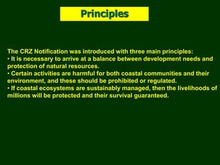 The CRZ Notification was introduced with three main principles:
• It is necessary to arrive at a balance between development needs and
protection of natural resources.
• Certain activities are harmful for both coastal communities and their
environment, and these should be prohibited or regulated.
• If coastal ecosystems are sustainably managed, then the livelihoods of
millions will be protected and their survival guaranteed.
Principles
 