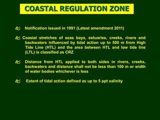  Notification issued in 1991 (Latest amendment 2011)
 Coastal stretches of seas bays, estuaries, creeks, rivers and
backwaters influenced by tidal action up to 500 m from High
Tide Line (HTL) and the area between HTL and low tide line
(LTL) is classified as CRZ
 Distance from HTL applied to both sides in rivers, creeks,
backwaters and distance shall not be less than 100 m or width
of water bodies whichever is less
 Extent of tidal action defined as up to 5 ppt salinity
COASTAL REGULATION ZONE
 