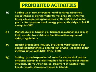  Setting up of new or expansion of existing industries
except those requiring water fronts, projects of Atomic
Energy, Non-polluting industries of IT, SEZ; Desalination
plants, Non-conventional energy plants, Air strips in A & N
except in CRZ I
 Manufacture or handling of hazardous substances except
their transfer from ships to facilities with adoption of
safety regulations
 No fish processing industry including warehousing but
excluding hatcheries & natural fish drying - exceptions for
modernisation with NOC from PCBS
 Setting up and expansion of units for disposal of wastes,
effluents except facilities required for discharge of treated
effluents, storm water drains, treatment of wastes from
beach resorts, domestic wastes in islands
PROHIBITED ACTIVITIES
 
