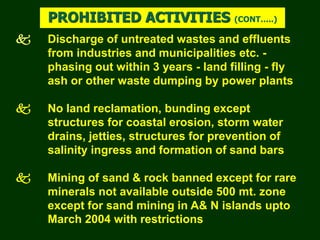  Discharge of untreated wastes and effluents
from industries and municipalities etc. -
phasing out within 3 years - land filling - fly
ash or other waste dumping by power plants
 No land reclamation, bunding except
structures for coastal erosion, storm water
drains, jetties, structures for prevention of
salinity ingress and formation of sand bars
 Mining of sand & rock banned except for rare
minerals not available outside 500 mt. zone
except for sand mining in A& N islands upto
March 2004 with restrictions
PROHIBITED ACTIVITIES (CONT…..)
 