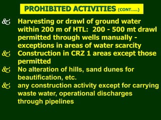  Harvesting or drawl of ground water
within 200 m of HTL: 200 - 500 mt drawl
permitted through wells manually -
exceptions in areas of water scarcity
 Construction in CRZ 1 areas except those
permitted
 No alteration of hills, sand dunes for
beautification, etc.
 any construction activity except for carrying
waste water, operational discharges
through pipelines
PROHIBITED ACTIVITIES (CONT…..)
 