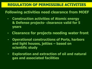 Following activities need clearance from MOEF
- Construction activities of Atomic energy
& Defense projects- clearance valid for 5
years
- Clearance for projects needing water front
- Operational constructions of Ports, harbors
and light houses, jetties – based on
scientific study
- Exploration and extraction of oil and natural
gas and associated facilities
REGULATION OF PERMISSIBLE ACTIVITIES
 