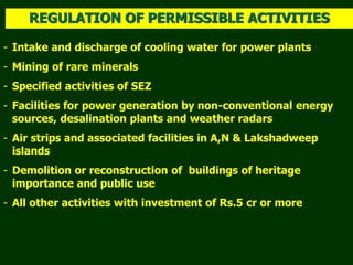 - Intake and discharge of cooling water for power plants
- Mining of rare minerals
- Specified activities of SEZ
- Facilities for power generation by non-conventional energy
sources, desalination plants and weather radars
- Air strips and associated facilities in A,N & Lakshadweep
islands
- Demolition or reconstruction of buildings of heritage
importance and public use
- All other activities with investment of Rs.5 cr or more
REGULATION OF PERMISSIBLE ACTIVITIES
 