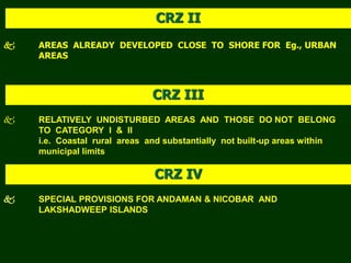  AREAS ALREADY DEVELOPED CLOSE TO SHORE FOR Eg., URBAN
AREAS
CRZ II
 RELATIVELY UNDISTURBED AREAS AND THOSE DO NOT BELONG
TO CATEGORY I & II
i.e. Coastal rural areas and substantially not built-up areas within
municipal limits
CRZ III
CRZ IV
 SPECIAL PROVISIONS FOR ANDAMAN & NICOBAR AND
LAKSHADWEEP ISLANDS
 