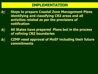  Steps to prepare Coastal Zone Management Plans
identifying and classifying CRZ areas and all
activities related as per the provisions of
notification
 All States have prepared Plans but in the process
of refining CRZ boundaries
 CZMP need approval of MoEF including their future
commitments
IMPLEMENTATION
 