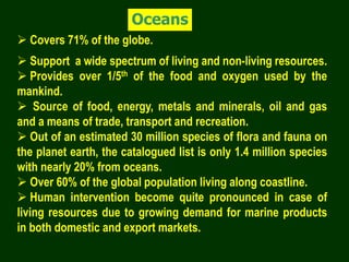 Oceans
 Covers 71% of the globe.
 Support a wide spectrum of living and non-living resources.
 Provides over 1/5th of the food and oxygen used by the
mankind.
 Source of food, energy, metals and minerals, oil and gas
and a means of trade, transport and recreation.
 Out of an estimated 30 million species of flora and fauna on
the planet earth, the catalogued list is only 1.4 million species
with nearly 20% from oceans.
 Over 60% of the global population living along coastline.
 Human intervention become quite pronounced in case of
living resources due to growing demand for marine products
in both domestic and export markets.
 