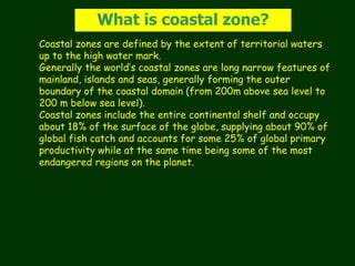 Coastal zones are defined by the extent of territorial waters
up to the high water mark.
Generally the world’s coastal zones are long narrow features of
mainland, islands and seas, generally forming the outer
boundary of the coastal domain (from 200m above sea level to
200 m below sea level).
Coastal zones include the entire continental shelf and occupy
about 18% of the surface of the globe, supplying about 90% of
global fish catch and accounts for some 25% of global primary
productivity while at the same time being some of the most
endangered regions on the planet.
What is coastal zone?
 