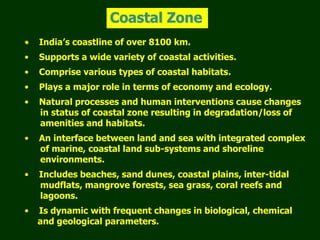 Coastal Zone
• India’s coastline of over 8100 km.
• Supports a wide variety of coastal activities.
• Comprise various types of coastal habitats.
• Plays a major role in terms of economy and ecology.
• Natural processes and human interventions cause changes
in status of coastal zone resulting in degradation/loss of
amenities and habitats.
• An interface between land and sea with integrated complex
of marine, coastal land sub-systems and shoreline
environments.
• Includes beaches, sand dunes, coastal plains, inter-tidal
mudflats, mangrove forests, sea grass, coral reefs and
lagoons.
• Is dynamic with frequent changes in biological, chemical
and geological parameters.
 