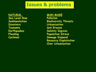 Issues & problems
NATURAL MAN MADE
Sea Level Rise Pollution
Sedimentation Biodiversity Threats
Disasters Urbanization
Tsunamis Soil Erosion
Earthquakes Salinity Ingress
Flooding Population Stress
Cyclones Sewage Disposal
Resource Exploitation
Over Urbanization
 