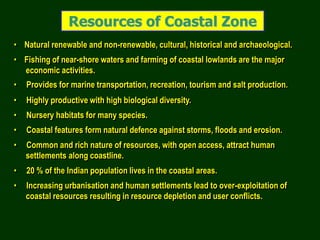 Resources of Coastal Zone
• Natural renewable and non-renewable, cultural, historical and archaeological.
• Fishing of near-shore waters and farming of coastal lowlands are the major
economic activities.
• Provides for marine transportation, recreation, tourism and salt production.
• Highly productive with high biological diversity.
• Nursery habitats for many species.
• Coastal features form natural defence against storms, floods and erosion.
• Common and rich nature of resources, with open access, attract human
settlements along coastline.
• 20 % of the Indian population lives in the coastal areas.
• Increasing urbanisation and human settlements lead to over-exploitation of
coastal resources resulting in resource depletion and user conflicts.
 