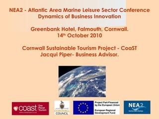 NEA2 -  Atlantic Area Marine Leisure Sector Conference Dynamics of Business Innovation Greenbank Hotel, Falmouth, Cornwall. 14 th  October 2010 Cornwall Sustainable Tourism Project - CoaST  Jacqui Piper- Business Advisor.   