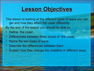 Lesson ObjectivesLesson Objectives
This lesson is looking at the different types of wave you can
get and how they effect the coast differently.
By the end of the lesson you should be able to:
• Define the coast .
• Differentiate between three zones of the coast.
• Name the two types of wave.
• Describe the differences between them
• Explain how they change the coastline in different ways.
 
