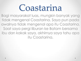 Coastarina 
Bagi masyarakat luas, mungkin banyak yang 
tidak mengenal Coastarina. Saya pun pada 
awalnya tidak mengenal apa itu Coastarina. 
Saat saya pergi liburan ke Batam bersama 
ibu dan kakak saya, akhirnya saya tahu apa 
itu Coastarina. 
 