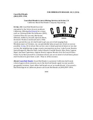 FOR	IMMEDIATE	RELEASE:	10/1/2016	
Coast	Bail	Bonds	
(844)	899-1994	
	
Coast	Bail	Bonds	is	now	offering	Services	in	Irvine,	CA	
California	Based	Bail	Bonds	Company	Expanding	
	
Irvine,	CA:	Coast	Bail	Bonds	has	now	
expanded	to	the	Irvine	Area	in	southern	
California.	Offering	Bail	Bonds	for	crimes	
such	as:	Driving	Under	the	Influence	(DUI),	
Criminal	Threats,	Larceny,	Marijuana	
Offenses,	Robbery,	Assault,	Spousal	Abuse,	
Domestic	Violence	and	much	more.	If	the	
courts	permit	the	use	of	a	bail	bond	to	get	you	out	of	jail	ranging	from	
Misdemeanors	or	Felonies,	we	can	potentially	help	you	get	our	of	jail	as	soon	as	
possible.	Irvine,	CA	is	where	this	service	area	is	head	quartered,	however	we	also	
service	the	neighboring	orange	county	communities	such	as:	Lake	Forest,	Rancho	
Santa	Margarita,	Mission	Viejo,	Ladera	Ranch,	Foothill	Ranch,	Aliso	Viejo,	Laguna	
Nigel,	San	Juan	Capistrano,	Laguna	Beach,	Laguna	Woods,	Coto	De	Caza,	&	Dana	
Point.	If	you	find	yourself	in	a	situation	where	you	are	in	need	of	a	bail	bond,	please	
don’t	hesitate	to	give	them	a	call---Time	is	of	the	essence.	
	
About	Coast	Bail	Bonds:	Coast	Bail	Bonds	is	a	premier	California	bail	bonds	
referral	agency	that	connects	you	to	the	best	bail	bonds	agent	in	your	specific	
geographic	location.	Coast	offers	bail	bonds	on	an	‘as	needed	basis’,	if	you	need	a	
Bail	Bond	Agent	in	California	please	call	Coast	Bail	Bonds	at	(844)	899-1994.	
	
###	
	
 