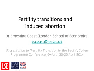 Fertility transitions and
induced abortion
Dr Ernestina Coast (London School of Economics)
e.coast@lse.ac.uk
Presentation to ‘Fertility Transition in the South’, Collen
Programme Conference, Oxford, 23-25 April 2014
 