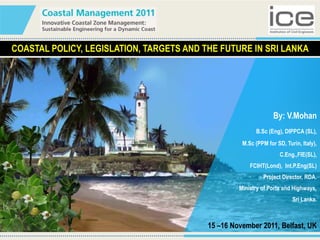 COASTAL POLICY, LEGISLATION, TARGETS AND THE FUTURE IN SRI LANKA
By: V.Mohan
B.Sc (Eng), DIPPCA (SL),
M.Sc (PPM for SD, Turin, Italy),
C.Eng.,FIE(SL),
FCIHT(Lond), Int.P.Eng(SL)
Project Director, RDA.
Ministry of Ports and Highways,
Sri Lanka.
15 –16 November 2011, Belfast, UK
 