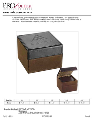 Coaster valet, genuine top grain leather and waxed cotton twill. The coaster valet
               includes six coasters with a non-marking base for surface protection (coaster size: 4"
               diameter). Also features a signature lining and magnetic closure.




    Quantity             36                100                150                250               400
      Price            $ 41.30            $ 39.58           $ 34.42            $ 30.12            $ 28.68



 Imprint Method: IMPRINT METHOD
                 Debossing
                 ADDITIONAL COLORS/LOCATIONS
April 21, 2010                                      317-660-7422                                            Page 2
 