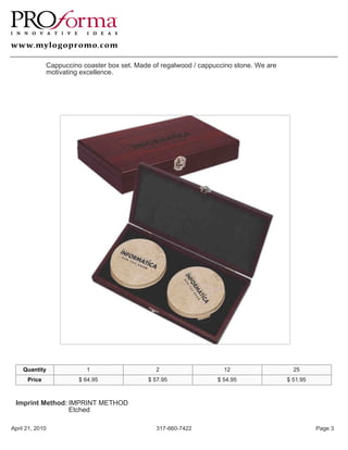 Cappuccino coaster box set. Made of regalwood / cappuccino stone. We are
              motivating excellence.




    Quantity              1                     2                    12                    25
      Price             $ 64.95              $ 57.95               $ 54.95               $ 51.95



 Imprint Method: IMPRINT METHOD
                 Etched

April 21, 2010                                  317-660-7422                                       Page 3
 