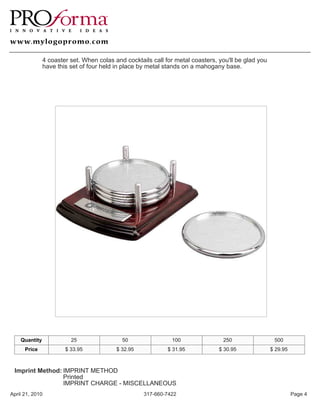 4 coaster set. When colas and cocktails call for metal coasters, you'll be glad you
               have this set of four held in place by metal stands on a mahogany base.




    Quantity             25                 50                100                250                  500
      Price            $ 33.95            $ 32.95            $ 31.95            $ 30.95              $ 29.95



 Imprint Method: IMPRINT METHOD
                 Printed
                 IMPRINT CHARGE - MISCELLANEOUS
April 21, 2010                                      317-660-7422                                               Page 4
 