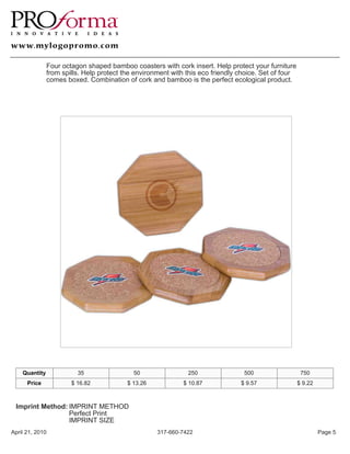 Four octagon shaped bamboo coasters with cork insert. Help protect your furniture
               from spills. Help protect the environment with this eco friendly choice. Set of four
               comes boxed. Combination of cork and bamboo is the perfect ecological product.




    Quantity             35                 50                250                500                   750
      Price            $ 16.82            $ 13.26            $ 10.87            $ 9.57                $ 9.22



 Imprint Method: IMPRINT METHOD
                 Perfect Print
                 IMPRINT SIZE
April 21, 2010                                      317-660-7422                                               Page 5
 