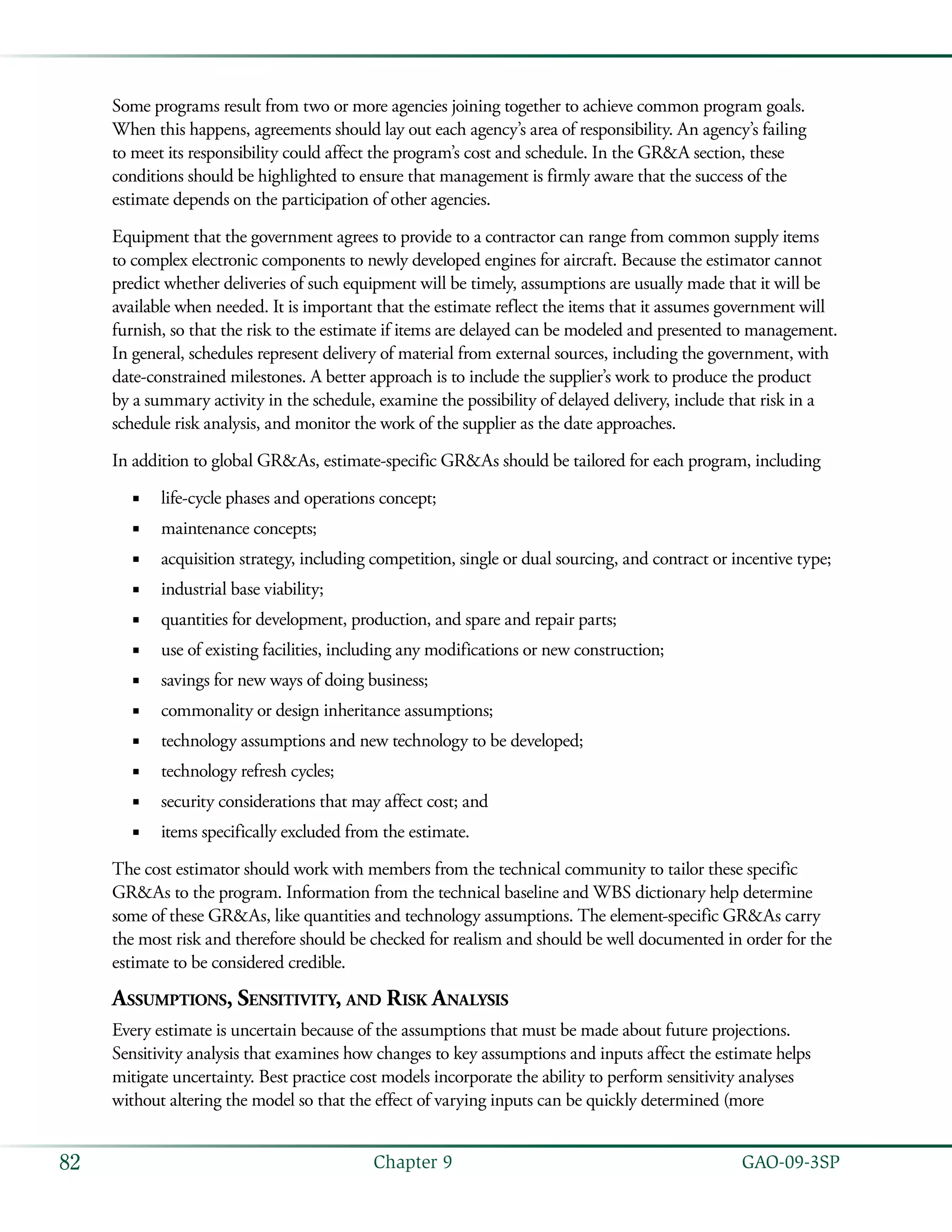   GAO-09-3SP82 Chapter 9
Some programs result from two or more agencies joining together to achieve common program goals.
When this happens, agreements should lay out each agency’s area of responsibility. An agency’s failing
to meet its responsibility could affect the program’s cost and schedule. In the GR&A section, these
conditions should be highlighted to ensure that management is firmly aware that the success of the
estimate depends on the participation of other agencies.
Equipment that the government agrees to provide to a contractor can range from common supply items
to complex electronic components to newly developed engines for aircraft. Because the estimator cannot
predict whether deliveries of such equipment will be timely, assumptions are usually made that it will be
available when needed. It is important that the estimate reflect the items that it assumes government will
furnish, so that the risk to the estimate if items are delayed can be modeled and presented to management.
In general, schedules represent delivery of material from external sources, including the government, with
date-constrained milestones. A better approach is to include the supplier’s work to produce the product
by a summary activity in the schedule, examine the possibility of delayed delivery, include that risk in a
schedule risk analysis, and monitor the work of the supplier as the date approaches.
In addition to global GR&As, estimate-specific GR&As should be tailored for each program, including
life-cycle phases and operations concept;■■
maintenance concepts;■■
acquisition strategy, including competition, single or dual sourcing, and contract or incentive type;■■
industrial base viability;■■
quantities for development, production, and spare and repair parts;■■
use of existing facilities, including any modifications or new construction;■■
savings for new ways of doing business;■■
commonality or design inheritance assumptions;■■
technology assumptions and new technology to be developed;■■
technology refresh cycles;■■
security considerations that may affect cost; and■■
items specifically excluded from the estimate.■■
The cost estimator should work with members from the technical community to tailor these specific
GR&As to the program. Information from the technical baseline and WBS dictionary help determine
some of these GR&As, like quantities and technology assumptions. The element-specific GR&As carry
the most risk and therefore should be checked for realism and should be well documented in order for the
estimate to be considered credible.
Assumptions, Sensitivity, and Risk Analysis
Every estimate is uncertain because of the assumptions that must be made about future projections.
Sensitivity analysis that examines how changes to key assumptions and inputs affect the estimate helps
mitigate uncertainty. Best practice cost models incorporate the ability to perform sensitivity analyses
without altering the model so that the effect of varying inputs can be quickly determined (more
 
