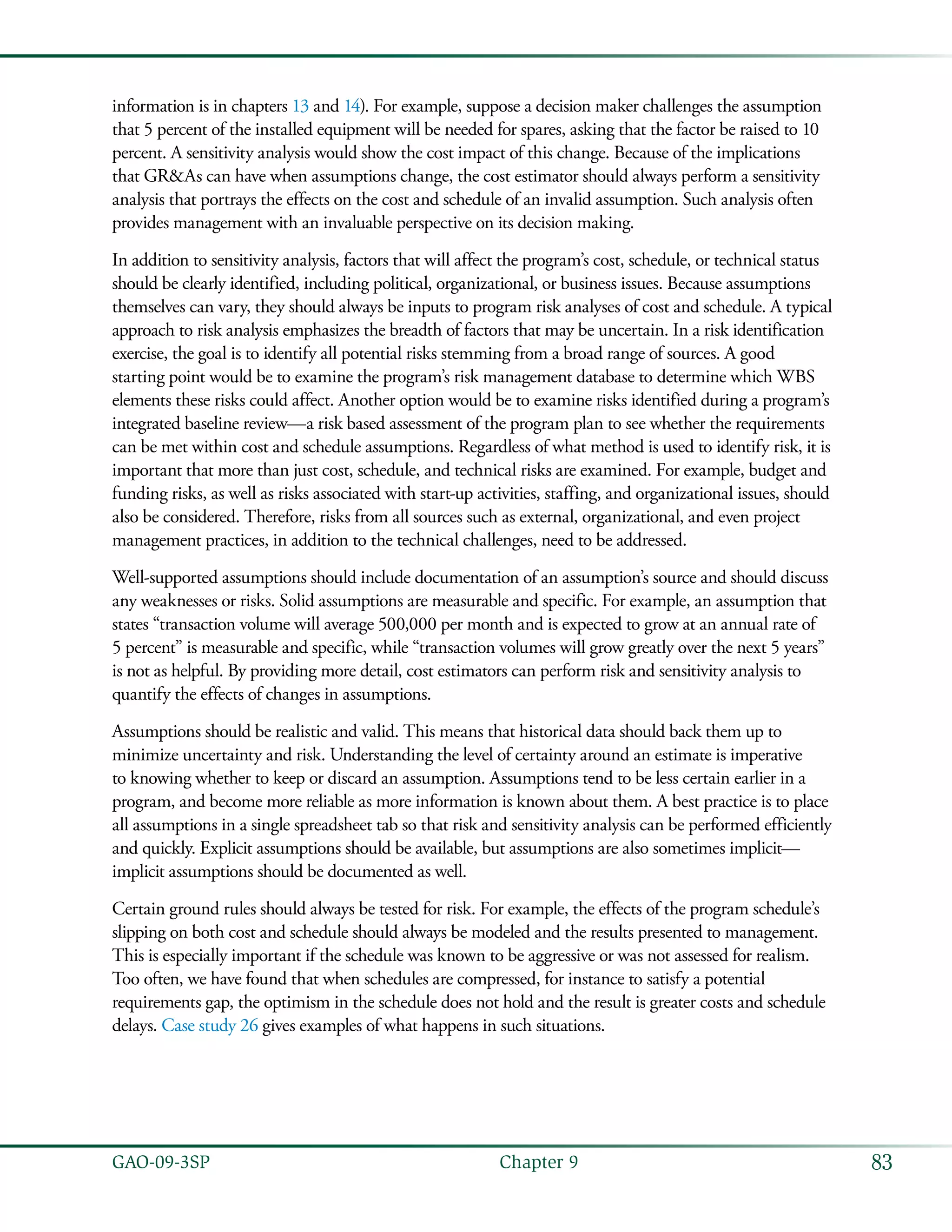 83GAO-09-3SP  Chapter 9
information is in chapters 13 and 14). For example, suppose a decision maker challenges the assumption
that 5 percent of the installed equipment will be needed for spares, asking that the factor be raised to 10
percent. A sensitivity analysis would show the cost impact of this change. Because of the implications
that GR&As can have when assumptions change, the cost estimator should always perform a sensitivity
analysis that portrays the effects on the cost and schedule of an invalid assumption. Such analysis often
provides management with an invaluable perspective on its decision making.
In addition to sensitivity analysis, factors that will affect the program’s cost, schedule, or technical status
should be clearly identified, including political, organizational, or business issues. Because assumptions
themselves can vary, they should always be inputs to program risk analyses of cost and schedule. A typical
approach to risk analysis emphasizes the breadth of factors that may be uncertain. In a risk identification
exercise, the goal is to identify all potential risks stemming from a broad range of sources. A good
starting point would be to examine the program’s risk management database to determine which WBS
elements these risks could affect. Another option would be to examine risks identified during a program’s
integrated baseline review—a risk based assessment of the program plan to see whether the requirements
can be met within cost and schedule assumptions. Regardless of what method is used to identify risk, it is
important that more than just cost, schedule, and technical risks are examined. For example, budget and
funding risks, as well as risks associated with start-up activities, staffing, and organizational issues, should
also be considered. Therefore, risks from all sources such as external, organizational, and even project
management practices, in addition to the technical challenges, need to be addressed.
Well-supported assumptions should include documentation of an assumption’s source and should discuss
any weaknesses or risks. Solid assumptions are measurable and specific. For example, an assumption that
states “transaction volume will average 500,000 per month and is expected to grow at an annual rate of
5 percent” is measurable and specific, while “transaction volumes will grow greatly over the next 5 years”
is not as helpful. By providing more detail, cost estimators can perform risk and sensitivity analysis to
quantify the effects of changes in assumptions.
Assumptions should be realistic and valid. This means that historical data should back them up to
minimize uncertainty and risk. Understanding the level of certainty around an estimate is imperative
to knowing whether to keep or discard an assumption. Assumptions tend to be less certain earlier in a
program, and become more reliable as more information is known about them. A best practice is to place
all assumptions in a single spreadsheet tab so that risk and sensitivity analysis can be performed efficiently
and quickly. Explicit assumptions should be available, but assumptions are also sometimes implicit—
implicit assumptions should be documented as well.
Certain ground rules should always be tested for risk. For example, the effects of the program schedule’s
slipping on both cost and schedule should always be modeled and the results presented to management.
This is especially important if the schedule was known to be aggressive or was not assessed for realism.
Too often, we have found that when schedules are compressed, for instance to satisfy a potential
requirements gap, the optimism in the schedule does not hold and the result is greater costs and schedule
delays. Case study 26 gives examples of what happens in such situations.
 