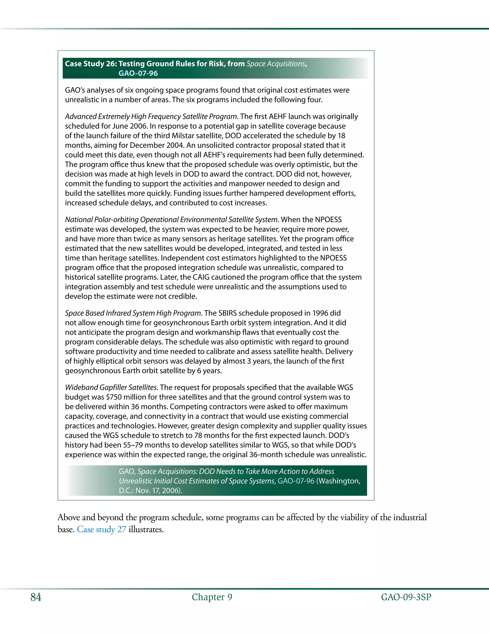   GAO-09-3SP84 Chapter 9
Case Study 26: Testing Ground Rules for Risk, from Space Acquisitions,
GAO-07-96
GAO’s analyses of six ongoing space programs found that original cost estimates were
unrealistic in a number of areas. The six programs included the following four.
Advanced Extremely High Frequency Satellite Program. The first AEHF launch was originally
scheduled for June 2006. In response to a potential gap in satellite coverage because
of the launch failure of the third Milstar satellite, DOD accelerated the schedule by 18
months, aiming for December 2004. An unsolicited contractor proposal stated that it
could meet this date, even though not all AEHF’s requirements had been fully determined.
The program office thus knew that the proposed schedule was overly optimistic, but the
decision was made at high levels in DOD to award the contract. DOD did not, however,
commit the funding to support the activities and manpower needed to design and
build the satellites more quickly. Funding issues further hampered development efforts,
increased schedule delays, and contributed to cost increases.
National Polar-orbiting Operational Environmental Satellite System. When the NPOESS
estimate was developed, the system was expected to be heavier, require more power,
and have more than twice as many sensors as heritage satellites. Yet the program office
estimated that the new satellites would be developed, integrated, and tested in less
time than heritage satellites. Independent cost estimators highlighted to the NPOESS
program office that the proposed integration schedule was unrealistic, compared to
historical satellite programs. Later, the CAIG cautioned the program office that the system
integration assembly and test schedule were unrealistic and the assumptions used to
develop the estimate were not credible.
Space Based Infrared System High Program. The SBIRS schedule proposed in 1996 did
not allow enough time for geosynchronous Earth orbit system integration. And it did
not anticipate the program design and workmanship flaws that eventually cost the
program considerable delays. The schedule was also optimistic with regard to ground
software productivity and time needed to calibrate and assess satellite health. Delivery
of highly elliptical orbit sensors was delayed by almost 3 years, the launch of the first
geosynchronous Earth orbit satellite by 6 years.
Wideband Gapfiller Satellites. The request for proposals specified that the available WGS
budget was $750 million for three satellites and that the ground control system was to
be delivered within 36 months. Competing contractors were asked to offer maximum
capacity, coverage, and connectivity in a contract that would use existing commercial
practices and technologies. However, greater design complexity and supplier quality issues
caused the WGS schedule to stretch to 78 months for the first expected launch. DOD’s
history had been 55–79 months to develop satellites similar to WGS, so that while DOD’s
experience was within the expected range, the original 36-month schedule was unrealistic.
GAO, Space Acquisitions: DOD Needs to Take More Action to Address
Unrealistic Initial Cost Estimates of Space Systems, GAO-07-96 (Washington,
D.C.: Nov. 17, 2006).
Above and beyond the program schedule, some programs can be affected by the viability of the industrial
base. Case study 27 illustrates.
 