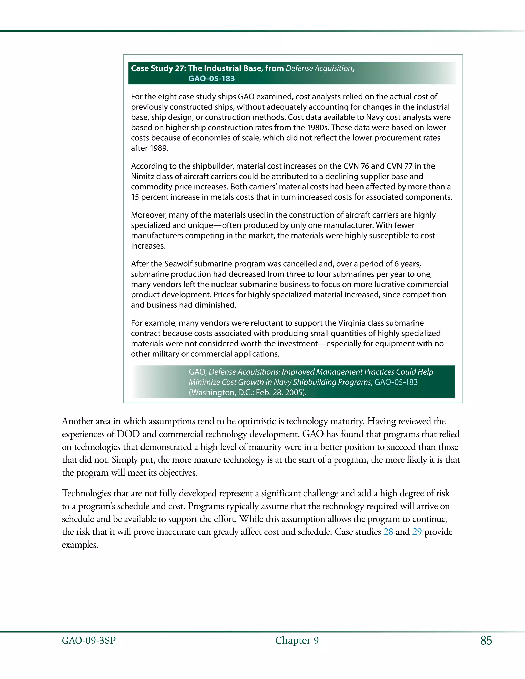 85GAO-09-3SP  Chapter 9
Case Study 27: The Industrial Base, from Defense Acquisition,
GAO-05-183
For the eight case study ships GAO examined, cost analysts relied on the actual cost of
previously constructed ships, without adequately accounting for changes in the industrial
base, ship design, or construction methods. Cost data available to Navy cost analysts were
based on higher ship construction rates from the 1980s. These data were based on lower
costs because of economies of scale, which did not reflect the lower procurement rates
after 1989.
According to the shipbuilder, material cost increases on the CVN 76 and CVN 77 in the
Nimitz class of aircraft carriers could be attributed to a declining supplier base and
commodity price increases. Both carriers’ material costs had been affected by more than a
15 percent increase in metals costs that in turn increased costs for associated components.
Moreover, many of the materials used in the construction of aircraft carriers are highly
specialized and unique—often produced by only one manufacturer. With fewer
manufacturers competing in the market, the materials were highly susceptible to cost
increases.
After the Seawolf submarine program was cancelled and, over a period of 6 years,
submarine production had decreased from three to four submarines per year to one,
many vendors left the nuclear submarine business to focus on more lucrative commercial
product development. Prices for highly specialized material increased, since competition
and business had diminished.
For example, many vendors were reluctant to support the Virginia class submarine
contract because costs associated with producing small quantities of highly specialized
materials were not considered worth the investment—especially for equipment with no
other military or commercial applications.
GAO, Defense Acquisitions: Improved Management Practices Could Help
Minimize Cost Growth in Navy Shipbuilding Programs, GAO-05-183
(Washington, D.C.: Feb. 28, 2005).
Another area in which assumptions tend to be optimistic is technology maturity. Having reviewed the
experiences of DOD and commercial technology development, GAO has found that programs that relied
on technologies that demonstrated a high level of maturity were in a better position to succeed than those
that did not. Simply put, the more mature technology is at the start of a program, the more likely it is that
the program will meet its objectives.
Technologies that are not fully developed represent a significant challenge and add a high degree of risk
to a program’s schedule and cost. Programs typically assume that the technology required will arrive on
schedule and be available to support the effort. While this assumption allows the program to continue,
the risk that it will prove inaccurate can greatly affect cost and schedule. Case studies 28 and 29 provide
examples.
 