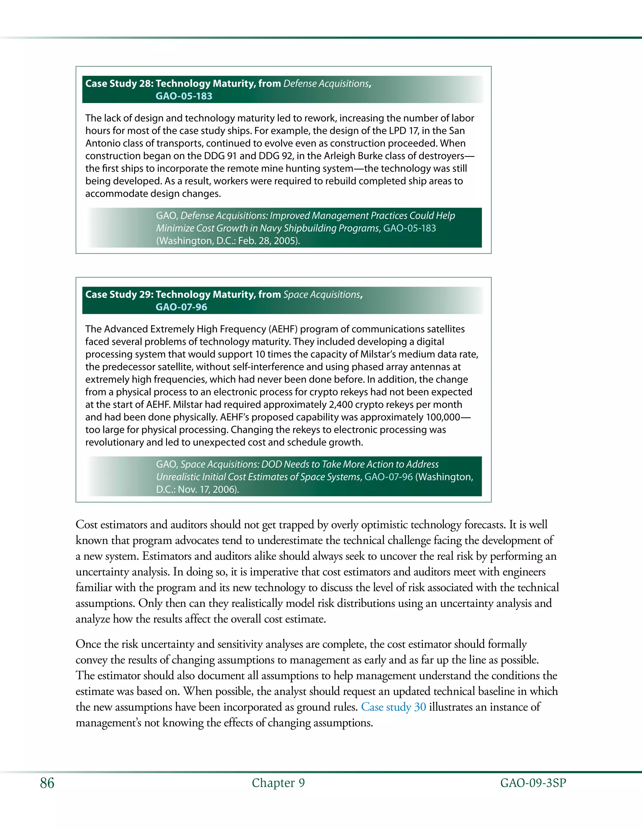  GAO-09-3SP86 Chapter 9
Case Study 28: Technology Maturity, from Defense Acquisitions,
GAO-05-183
The lack of design and technology maturity led to rework, increasing the number of labor
hours for most of the case study ships. For example, the design of the LPD 17, in the San
Antonio class of transports, continued to evolve even as construction proceeded. When
construction began on the DDG 91 and DDG 92, in the Arleigh Burke class of destroyers—
the first ships to incorporate the remote mine hunting system—the technology was still
being developed. As a result, workers were required to rebuild completed ship areas to
accommodate design changes.
GAO, Defense Acquisitions: Improved Management Practices Could Help
Minimize Cost Growth in Navy Shipbuilding Programs, GAO-05-183
(Washington, D.C.: Feb. 28, 2005).
Case Study 29: Technology Maturity, from Space Acquisitions,
GAO-07-96
The Advanced Extremely High Frequency (AEHF) program of communications satellites
faced several problems of technology maturity. They included developing a digital
processing system that would support 10 times the capacity of Milstar’s medium data rate,
the predecessor satellite, without self-interference and using phased array antennas at
extremely high frequencies, which had never been done before. In addition, the change
from a physical process to an electronic process for crypto rekeys had not been expected
at the start of AEHF. Milstar had required approximately 2,400 crypto rekeys per month
and had been done physically. AEHF’s proposed capability was approximately 100,000—
too large for physical processing. Changing the rekeys to electronic processing was
revolutionary and led to unexpected cost and schedule growth.
GAO, Space Acquisitions: DOD Needs to Take More Action to Address
Unrealistic Initial Cost Estimates of Space Systems, GAO-07-96 (Washington,
D.C.: Nov. 17, 2006).
Cost estimators and auditors should not get trapped by overly optimistic technology forecasts. It is well
known that program advocates tend to underestimate the technical challenge facing the development of
a new system. Estimators and auditors alike should always seek to uncover the real risk by performing an
uncertainty analysis. In doing so, it is imperative that cost estimators and auditors meet with engineers
familiar with the program and its new technology to discuss the level of risk associated with the technical
assumptions. Only then can they realistically model risk distributions using an uncertainty analysis and
analyze how the results affect the overall cost estimate.
Once the risk uncertainty and sensitivity analyses are complete, the cost estimator should formally
convey the results of changing assumptions to management as early and as far up the line as possible.
The estimator should also document all assumptions to help management understand the conditions the
estimate was based on. When possible, the analyst should request an updated technical baseline in which
the new assumptions have been incorporated as ground rules. Case study 30 illustrates an instance of
management’s not knowing the effects of changing assumptions.
 