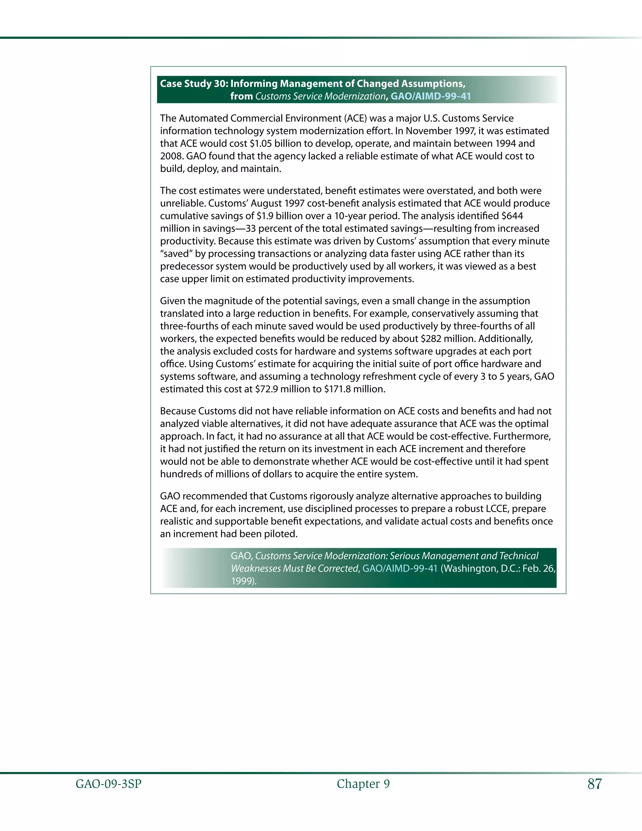 87GAO-09-3SP  Chapter 9
Case Study 30: Informing Management of Changed Assumptions,
from Customs Service Modernization, GAO/AIMD-99-41
The Automated Commercial Environment (ACE) was a major U.S. Customs Service
information technology system modernization effort. In November 1997, it was estimated
that ACE would cost $1.05 billion to develop, operate, and maintain between 1994 and
2008. GAO found that the agency lacked a reliable estimate of what ACE would cost to
build, deploy, and maintain.
The cost estimates were understated, benefit estimates were overstated, and both were
unreliable. Customs’ August 1997 cost-benefit analysis estimated that ACE would produce
cumulative savings of $1.9 billion over a 10-year period. The analysis identified $644
million in savings—33 percent of the total estimated savings—resulting from increased
productivity. Because this estimate was driven by Customs’ assumption that every minute
“saved” by processing transactions or analyzing data faster using ACE rather than its
predecessor system would be productively used by all workers, it was viewed as a best
case upper limit on estimated productivity improvements.
Given the magnitude of the potential savings, even a small change in the assumption
translated into a large reduction in benefits. For example, conservatively assuming that
three-fourths of each minute saved would be used productively by three-fourths of all
workers, the expected benefits would be reduced by about $282 million. Additionally,
the analysis excluded costs for hardware and systems software upgrades at each port
office. Using Customs’ estimate for acquiring the initial suite of port office hardware and
systems software, and assuming a technology refreshment cycle of every 3 to 5 years, GAO
estimated this cost at $72.9 million to $171.8 million.
Because Customs did not have reliable information on ACE costs and benefits and had not
analyzed viable alternatives, it did not have adequate assurance that ACE was the optimal
approach. In fact, it had no assurance at all that ACE would be cost-effective. Furthermore,
it had not justified the return on its investment in each ACE increment and therefore
would not be able to demonstrate whether ACE would be cost-effective until it had spent
hundreds of millions of dollars to acquire the entire system.
GAO recommended that Customs rigorously analyze alternative approaches to building
ACE and, for each increment, use disciplined processes to prepare a robust LCCE, prepare
realistic and supportable benefit expectations, and validate actual costs and benefits once
an increment had been piloted.
GAO, Customs Service Modernization: Serious Management and Technical
Weaknesses Must Be Corrected, GAO/AIMD-99-41 (Washington, D.C.: Feb. 26,
1999).
 