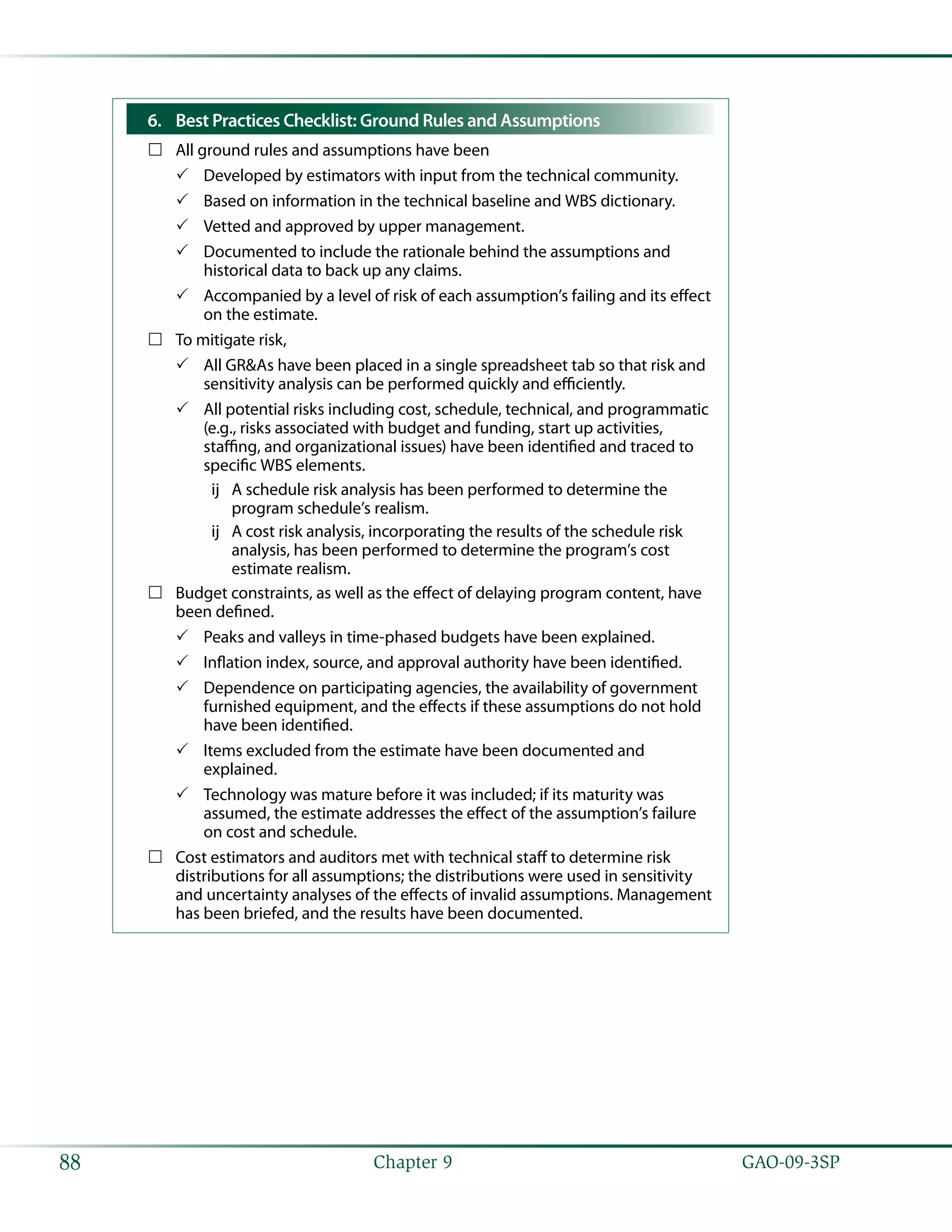   GAO-09-3SP88 Chapter 9
Best Practices Checklist: Ground Rules and Assumptions6.	
All ground rules and assumptions have been……
Developed by estimators with input from the technical community.33
Based on information in the technical baseline and WBS dictionary.33
Vetted and approved by upper management.33
Documented to include the rationale behind the assumptions and33
historical data to back up any claims.
Accompanied by a level of risk of each assumption’s failing and its effect33
on the estimate.
To mitigate risk,……
All GR&As have been placed in a single spreadsheet tab so that risk and33
sensitivity analysis can be performed quickly and efficiently.
All potential risks including cost, schedule, technical, and programmatic33
(e.g., risks associated with budget and funding, start up activities,
staffing, and organizational issues) have been identified and traced to
specific WBS elements.
A schedule risk analysis has been performed to determine theùù
program schedule’s realism.
A cost risk analysis, incorporating the results of the schedule riskùù
analysis, has been performed to determine the program’s cost
estimate realism.
Budget constraints, as well as the effect of delaying program content, have……
been defined.
Peaks and valleys in time-phased budgets have been explained.33
Inflation index, source, and approval authority have been identified.33
Dependence on participating agencies, the availability of government33
furnished equipment, and the effects if these assumptions do not hold
have been identified.
Items excluded from the estimate have been documented and33
explained.
Technology was mature before it was included; if its maturity was33
assumed, the estimate addresses the effect of the assumption’s failure
on cost and schedule.
Cost estimators and auditors met with technical staff to determine risk……
distributions for all assumptions; the distributions were used in sensitivity
and uncertainty analyses of the effects of invalid assumptions. Management
has been briefed, and the results have been documented.
 