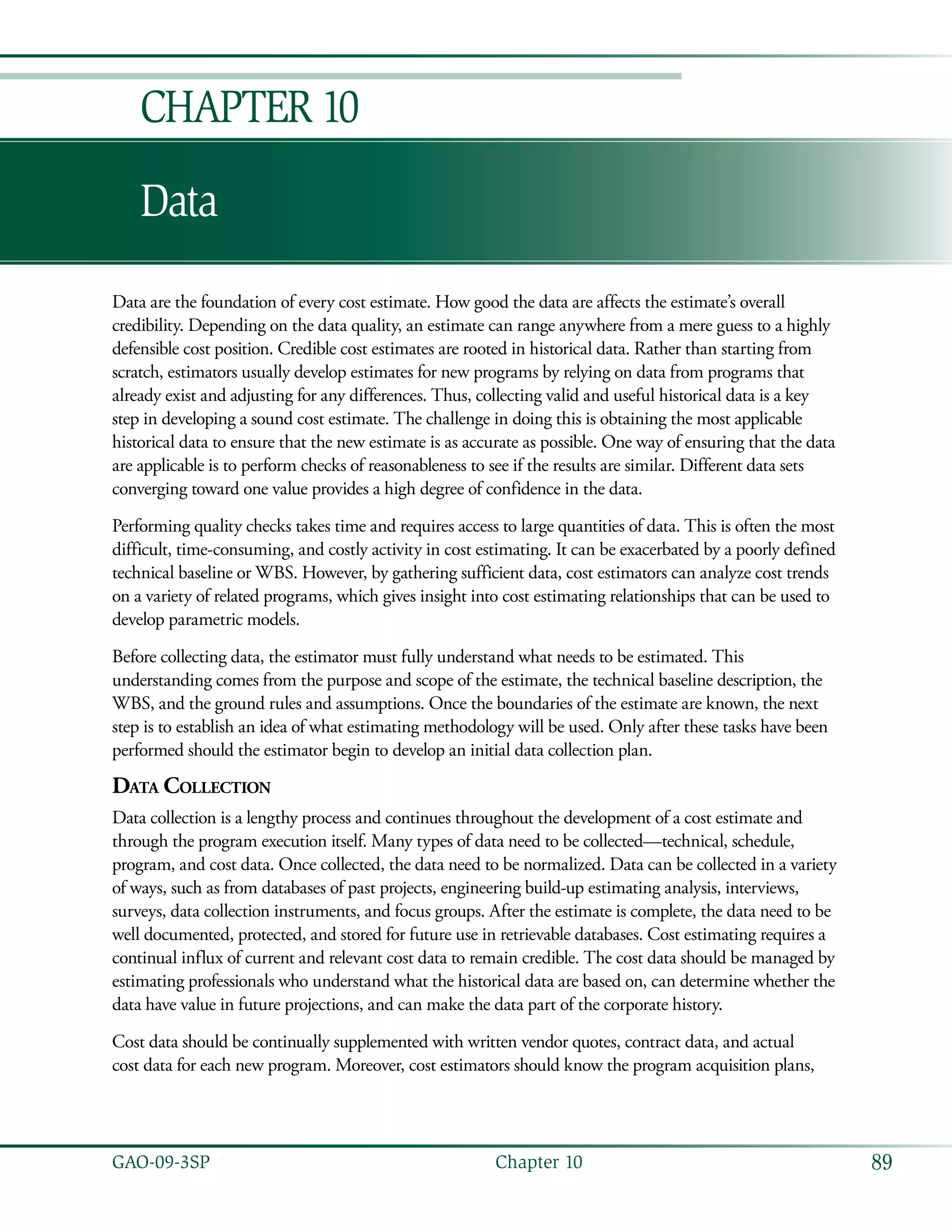 89GAO-09-3SP  Chapter 10
Data
Chapter 10
Data are the foundation of every cost estimate. How good the data are affects the estimate’s overall
credibility. Depending on the data quality, an estimate can range anywhere from a mere guess to a highly
defensible cost position. Credible cost estimates are rooted in historical data. Rather than starting from
scratch, estimators usually develop estimates for new programs by relying on data from programs that
already exist and adjusting for any differences. Thus, collecting valid and useful historical data is a key
step in developing a sound cost estimate. The challenge in doing this is obtaining the most applicable
historical data to ensure that the new estimate is as accurate as possible. One way of ensuring that the data
are applicable is to perform checks of reasonableness to see if the results are similar. Different data sets
converging toward one value provides a high degree of confidence in the data.
Performing quality checks takes time and requires access to large quantities of data. This is often the most
difficult, time-consuming, and costly activity in cost estimating. It can be exacerbated by a poorly defined
technical baseline or WBS. However, by gathering sufficient data, cost estimators can analyze cost trends
on a variety of related programs, which gives insight into cost estimating relationships that can be used to
develop parametric models.
Before collecting data, the estimator must fully understand what needs to be estimated. This
understanding comes from the purpose and scope of the estimate, the technical baseline description, the
WBS, and the ground rules and assumptions. Once the boundaries of the estimate are known, the next
step is to establish an idea of what estimating methodology will be used. Only after these tasks have been
performed should the estimator begin to develop an initial data collection plan.
Data Collection
Data collection is a lengthy process and continues throughout the development of a cost estimate and
through the program execution itself. Many types of data need to be collected—technical, schedule,
program, and cost data. Once collected, the data need to be normalized. Data can be collected in a variety
of ways, such as from databases of past projects, engineering build-up estimating analysis, interviews,
surveys, data collection instruments, and focus groups. After the estimate is complete, the data need to be
well documented, protected, and stored for future use in retrievable databases. Cost estimating requires a
continual influx of current and relevant cost data to remain credible. The cost data should be managed by
estimating professionals who understand what the historical data are based on, can determine whether the
data have value in future projections, and can make the data part of the corporate history.
Cost data should be continually supplemented with written vendor quotes, contract data, and actual
cost data for each new program. Moreover, cost estimators should know the program acquisition plans,
 