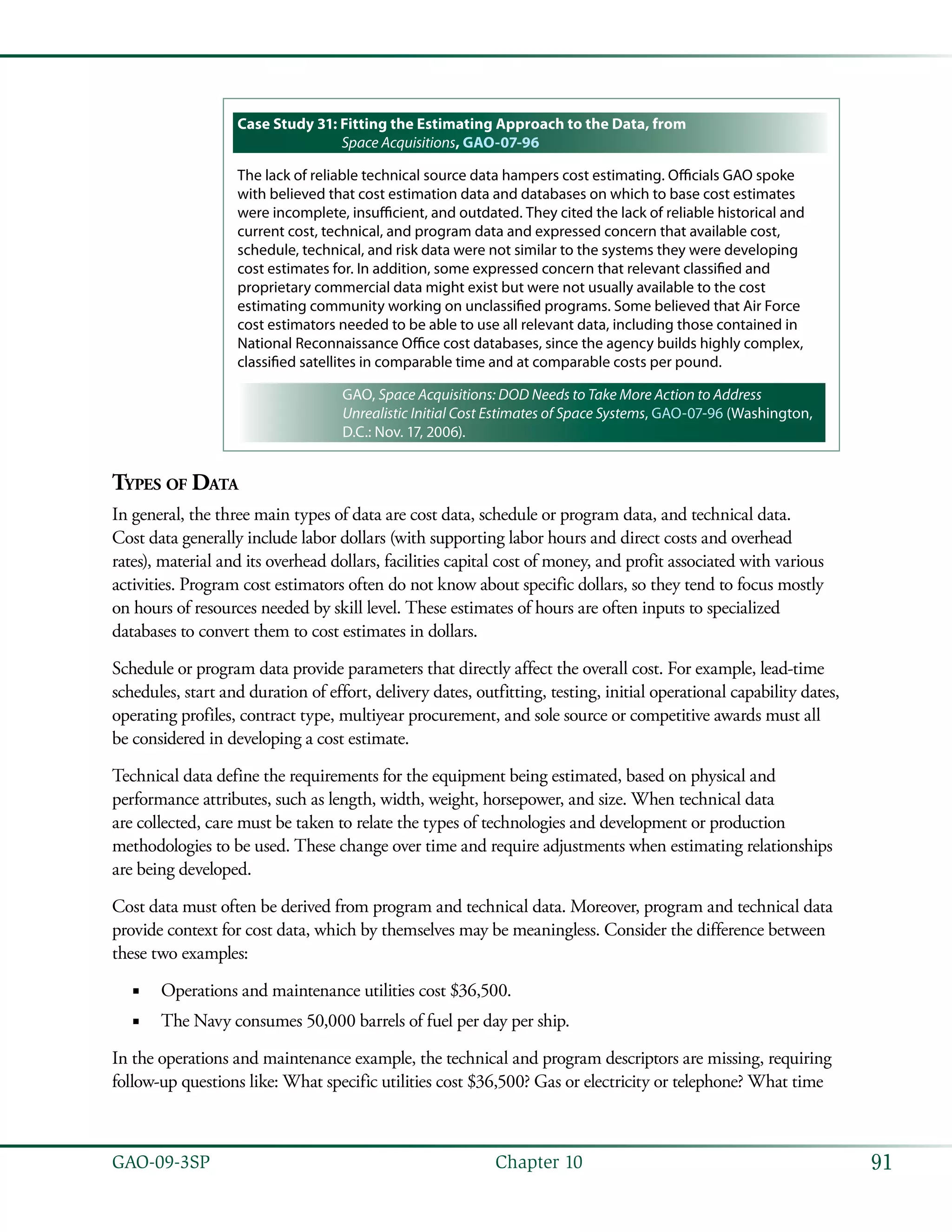 91GAO-09-3SP  Chapter 10
Case Study 31: Fitting the Estimating Approach to the Data, from
Space Acquisitions, GAO-07-96
The lack of reliable technical source data hampers cost estimating. Officials GAO spoke
with believed that cost estimation data and databases on which to base cost estimates
were incomplete, insufficient, and outdated. They cited the lack of reliable historical and
current cost, technical, and program data and expressed concern that available cost,
schedule, technical, and risk data were not similar to the systems they were developing
cost estimates for. In addition, some expressed concern that relevant classified and
proprietary commercial data might exist but were not usually available to the cost
estimating community working on unclassified programs. Some believed that Air Force
cost estimators needed to be able to use all relevant data, including those contained in
National Reconnaissance Office cost databases, since the agency builds highly complex,
classified satellites in comparable time and at comparable costs per pound.
GAO, Space Acquisitions: DOD Needs to Take More Action to Address
Unrealistic Initial Cost Estimates of Space Systems, GAO-07-96 (Washington,
D.C.: Nov. 17, 2006).
Types of Data
In general, the three main types of data are cost data, schedule or program data, and technical data.
Cost data generally include labor dollars (with supporting labor hours and direct costs and overhead
rates), material and its overhead dollars, facilities capital cost of money, and profit associated with various
activities. Program cost estimators often do not know about specific dollars, so they tend to focus mostly
on hours of resources needed by skill level. These estimates of hours are often inputs to specialized
databases to convert them to cost estimates in dollars.
Schedule or program data provide parameters that directly affect the overall cost. For example, lead-time
schedules, start and duration of effort, delivery dates, outfitting, testing, initial operational capability dates,
operating profiles, contract type, multiyear procurement, and sole source or competitive awards must all
be considered in developing a cost estimate.
Technical data define the requirements for the equipment being estimated, based on physical and
performance attributes, such as length, width, weight, horsepower, and size. When technical data
are collected, care must be taken to relate the types of technologies and development or production
methodologies to be used. These change over time and require adjustments when estimating relationships
are being developed.
Cost data must often be derived from program and technical data. Moreover, program and technical data
provide context for cost data, which by themselves may be meaningless. Consider the difference between
these two examples:
Operations and maintenance utilities cost $36,500.■■
The Navy consumes 50,000 barrels of fuel per day per ship.■■
In the operations and maintenance example, the technical and program descriptors are missing, requiring
follow-up questions like: What specific utilities cost $36,500? Gas or electricity or telephone? What time
 