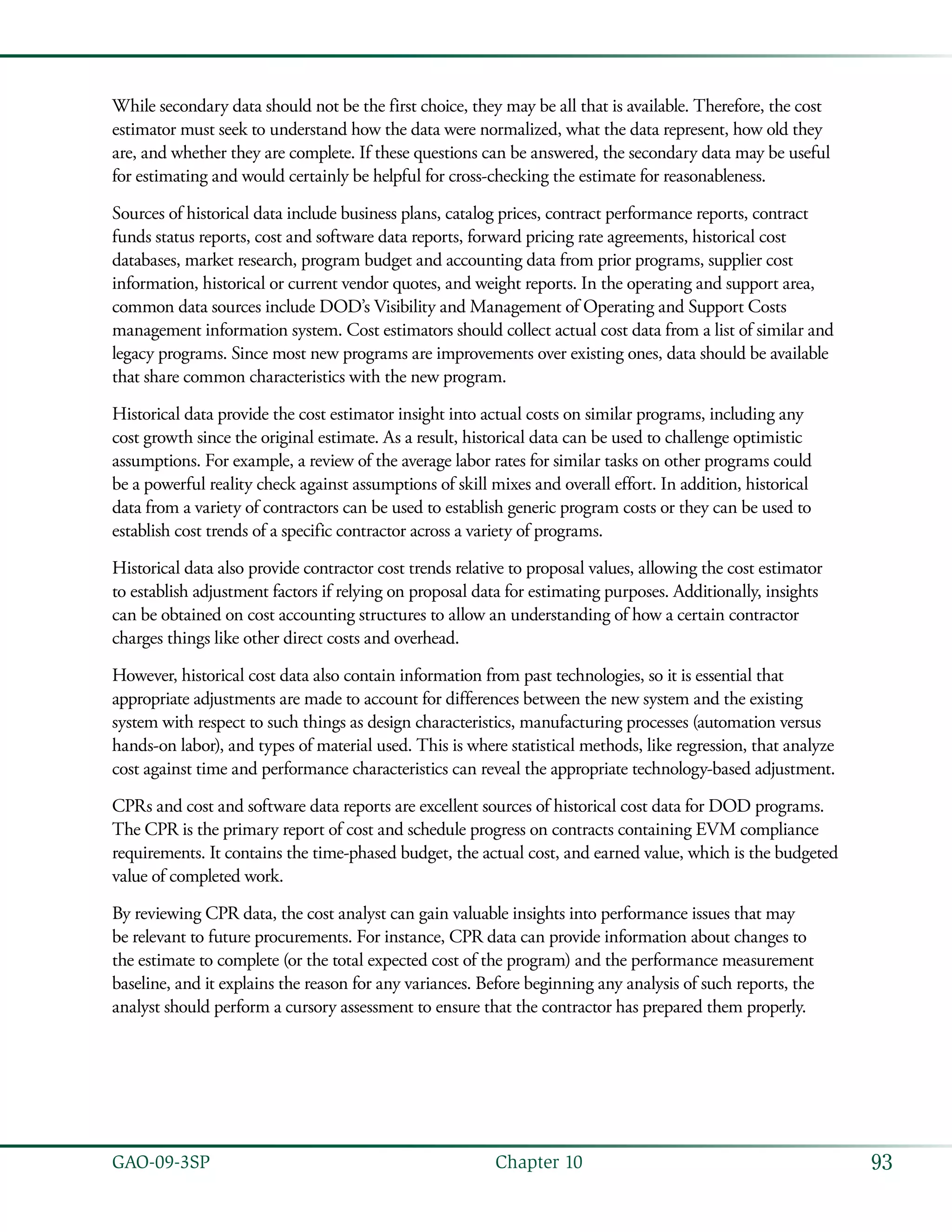 93GAO-09-3SP  Chapter 10
While secondary data should not be the first choice, they may be all that is available. Therefore, the cost
estimator must seek to understand how the data were normalized, what the data represent, how old they
are, and whether they are complete. If these questions can be answered, the secondary data may be useful
for estimating and would certainly be helpful for cross-checking the estimate for reasonableness.
Sources of historical data include business plans, catalog prices, contract performance reports, contract
funds status reports, cost and software data reports, forward pricing rate agreements, historical cost
databases, market research, program budget and accounting data from prior programs, supplier cost
information, historical or current vendor quotes, and weight reports. In the operating and support area,
common data sources include DOD’s Visibility and Management of Operating and Support Costs
management information system. Cost estimators should collect actual cost data from a list of similar and
legacy programs. Since most new programs are improvements over existing ones, data should be available
that share common characteristics with the new program.
Historical data provide the cost estimator insight into actual costs on similar programs, including any
cost growth since the original estimate. As a result, historical data can be used to challenge optimistic
assumptions. For example, a review of the average labor rates for similar tasks on other programs could
be a powerful reality check against assumptions of skill mixes and overall effort. In addition, historical
data from a variety of contractors can be used to establish generic program costs or they can be used to
establish cost trends of a specific contractor across a variety of programs.
Historical data also provide contractor cost trends relative to proposal values, allowing the cost estimator
to establish adjustment factors if relying on proposal data for estimating purposes. Additionally, insights
can be obtained on cost accounting structures to allow an understanding of how a certain contractor
charges things like other direct costs and overhead.
However, historical cost data also contain information from past technologies, so it is essential that
appropriate adjustments are made to account for differences between the new system and the existing
system with respect to such things as design characteristics, manufacturing processes (automation versus
hands-on labor), and types of material used. This is where statistical methods, like regression, that analyze
cost against time and performance characteristics can reveal the appropriate technology-based adjustment.
CPRs and cost and software data reports are excellent sources of historical cost data for DOD programs.
The CPR is the primary report of cost and schedule progress on contracts containing EVM compliance
requirements. It contains the time-phased budget, the actual cost, and earned value, which is the budgeted
value of completed work.
By reviewing CPR data, the cost analyst can gain valuable insights into performance issues that may
be relevant to future procurements. For instance, CPR data can provide information about changes to
the estimate to complete (or the total expected cost of the program) and the performance measurement
baseline, and it explains the reason for any variances. Before beginning any analysis of such reports, the
analyst should perform a cursory assessment to ensure that the contractor has prepared them properly.
 