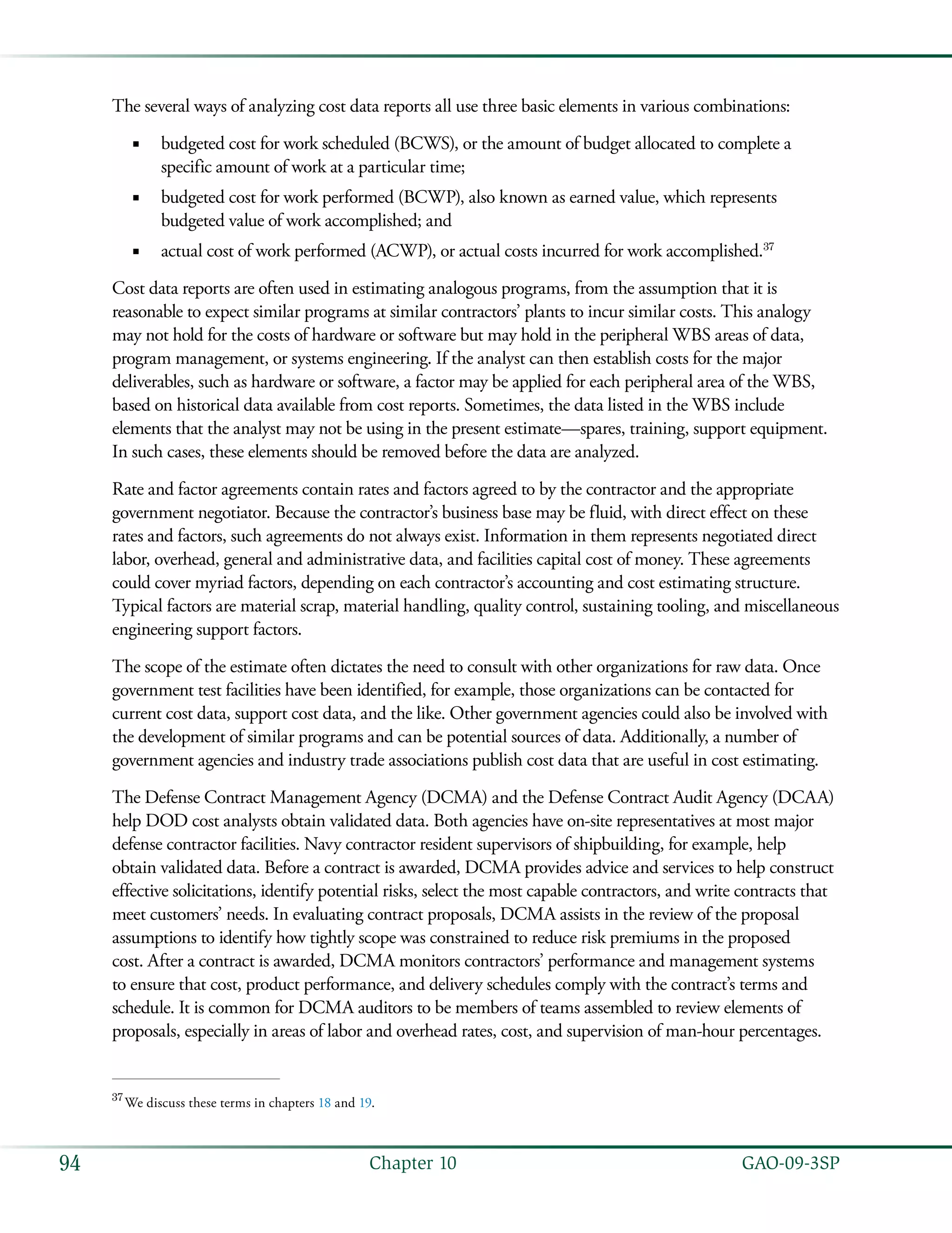   GAO-09-3SP94 Chapter 10
The several ways of analyzing cost data reports all use three basic elements in various combinations:
budgeted cost for work scheduled (BCWS), or the amount of budget allocated to complete a■■
specific amount of work at a particular time;
budgeted cost for work performed (BCWP), also known as earned value, which represents■■
budgeted value of work accomplished; and
actual cost of work performed (ACWP), or actual costs incurred for work accomplished.■■ 37
Cost data reports are often used in estimating analogous programs, from the assumption that it is
reasonable to expect similar programs at similar contractors’ plants to incur similar costs. This analogy
may not hold for the costs of hardware or software but may hold in the peripheral WBS areas of data,
program management, or systems engineering. If the analyst can then establish costs for the major
deliverables, such as hardware or software, a factor may be applied for each peripheral area of the WBS,
based on historical data available from cost reports. Sometimes, the data listed in the WBS include
elements that the analyst may not be using in the present estimate—spares, training, support equipment.
In such cases, these elements should be removed before the data are analyzed.
Rate and factor agreements contain rates and factors agreed to by the contractor and the appropriate
government negotiator. Because the contractor’s business base may be fluid, with direct effect on these
rates and factors, such agreements do not always exist. Information in them represents negotiated direct
labor, overhead, general and administrative data, and facilities capital cost of money. These agreements
could cover myriad factors, depending on each contractor’s accounting and cost estimating structure.
Typical factors are material scrap, material handling, quality control, sustaining tooling, and miscellaneous
engineering support factors.
The scope of the estimate often dictates the need to consult with other organizations for raw data. Once
government test facilities have been identified, for example, those organizations can be contacted for
current cost data, support cost data, and the like. Other government agencies could also be involved with
the development of similar programs and can be potential sources of data. Additionally, a number of
government agencies and industry trade associations publish cost data that are useful in cost estimating.
The Defense Contract Management Agency (DCMA) and the Defense Contract Audit Agency (DCAA)
help DOD cost analysts obtain validated data. Both agencies have on-site representatives at most major
defense contractor facilities. Navy contractor resident supervisors of shipbuilding, for example, help
obtain validated data. Before a contract is awarded, DCMA provides advice and services to help construct
effective solicitations, identify potential risks, select the most capable contractors, and write contracts that
meet customers’ needs. In evaluating contract proposals, DCMA assists in the review of the proposal
assumptions to identify how tightly scope was constrained to reduce risk premiums in the proposed
cost. After a contract is awarded, DCMA monitors contractors’ performance and management systems
to ensure that cost, product performance, and delivery schedules comply with the contract’s terms and
schedule. It is common for DCMA auditors to be members of teams assembled to review elements of
proposals, especially in areas of labor and overhead rates, cost, and supervision of man-hour percentages.
37
 We discuss these terms in chapters 18 and 19.
 