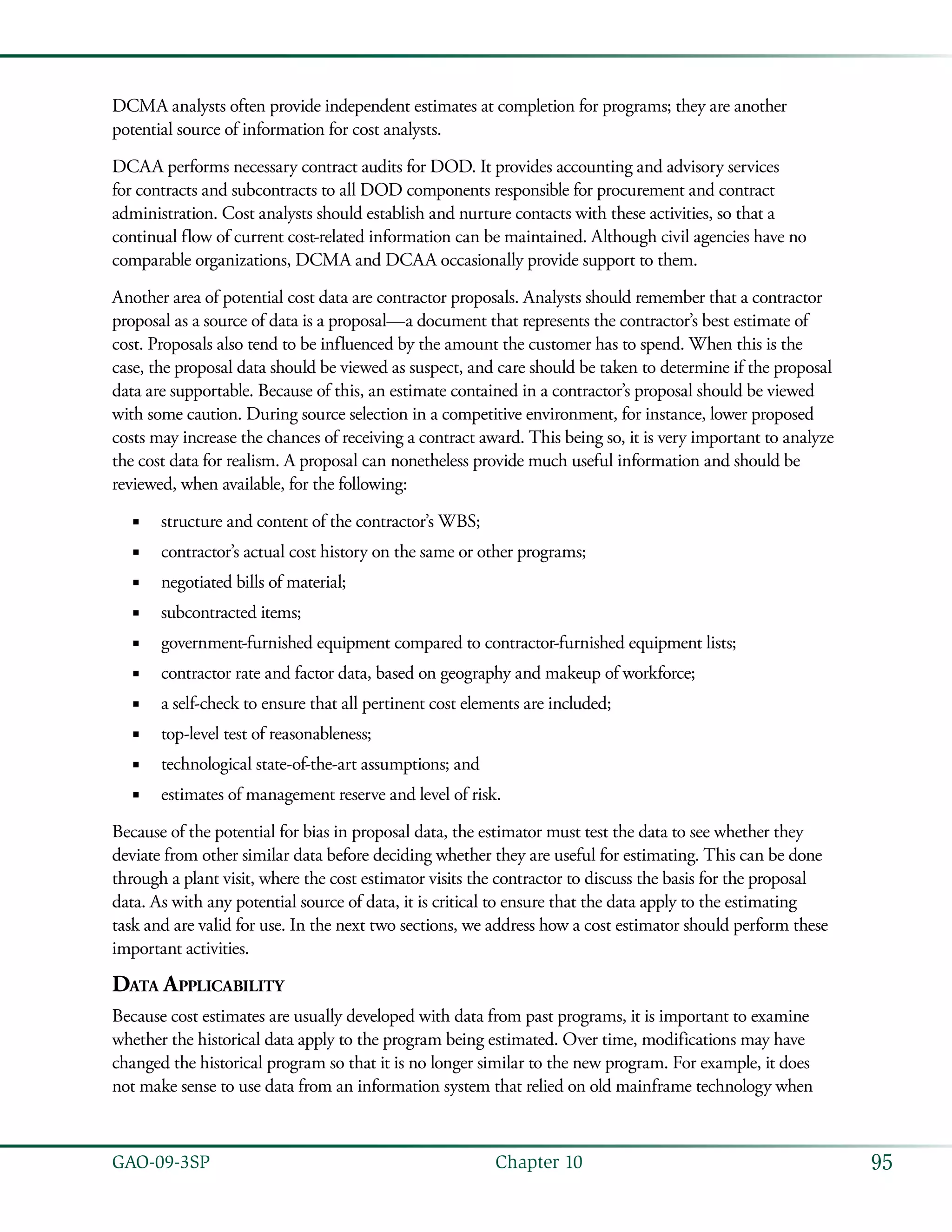 95GAO-09-3SP  Chapter 10
DCMA analysts often provide independent estimates at completion for programs; they are another
potential source of information for cost analysts.
DCAA performs necessary contract audits for DOD. It provides accounting and advisory services
for contracts and subcontracts to all DOD components responsible for procurement and contract
administration. Cost analysts should establish and nurture contacts with these activities, so that a
continual flow of current cost-related information can be maintained. Although civil agencies have no
comparable organizations, DCMA and DCAA occasionally provide support to them.
Another area of potential cost data are contractor proposals. Analysts should remember that a contractor
proposal as a source of data is a proposal—a document that represents the contractor’s best estimate of
cost. Proposals also tend to be influenced by the amount the customer has to spend. When this is the
case, the proposal data should be viewed as suspect, and care should be taken to determine if the proposal
data are supportable. Because of this, an estimate contained in a contractor’s proposal should be viewed
with some caution. During source selection in a competitive environment, for instance, lower proposed
costs may increase the chances of receiving a contract award. This being so, it is very important to analyze
the cost data for realism. A proposal can nonetheless provide much useful information and should be
reviewed, when available, for the following:
structure and content of the contractor’s WBS;■■
contractor’s actual cost history on the same or other programs;■■
negotiated bills of material;■■
subcontracted items;■■
government-furnished equipment compared to contractor-furnished equipment lists;■■
contractor rate and factor data, based on geography and makeup of workforce;■■
a self-check to ensure that all pertinent cost elements are included;■■
top-level test of reasonableness;■■
technological state-of-the-art assumptions; and■■
estimates of management reserve and level of risk.■■
Because of the potential for bias in proposal data, the estimator must test the data to see whether they
deviate from other similar data before deciding whether they are useful for estimating. This can be done
through a plant visit, where the cost estimator visits the contractor to discuss the basis for the proposal
data. As with any potential source of data, it is critical to ensure that the data apply to the estimating
task and are valid for use. In the next two sections, we address how a cost estimator should perform these
important activities.
Data Applicability
Because cost estimates are usually developed with data from past programs, it is important to examine
whether the historical data apply to the program being estimated. Over time, modifications may have
changed the historical program so that it is no longer similar to the new program. For example, it does
not make sense to use data from an information system that relied on old mainframe technology when
 