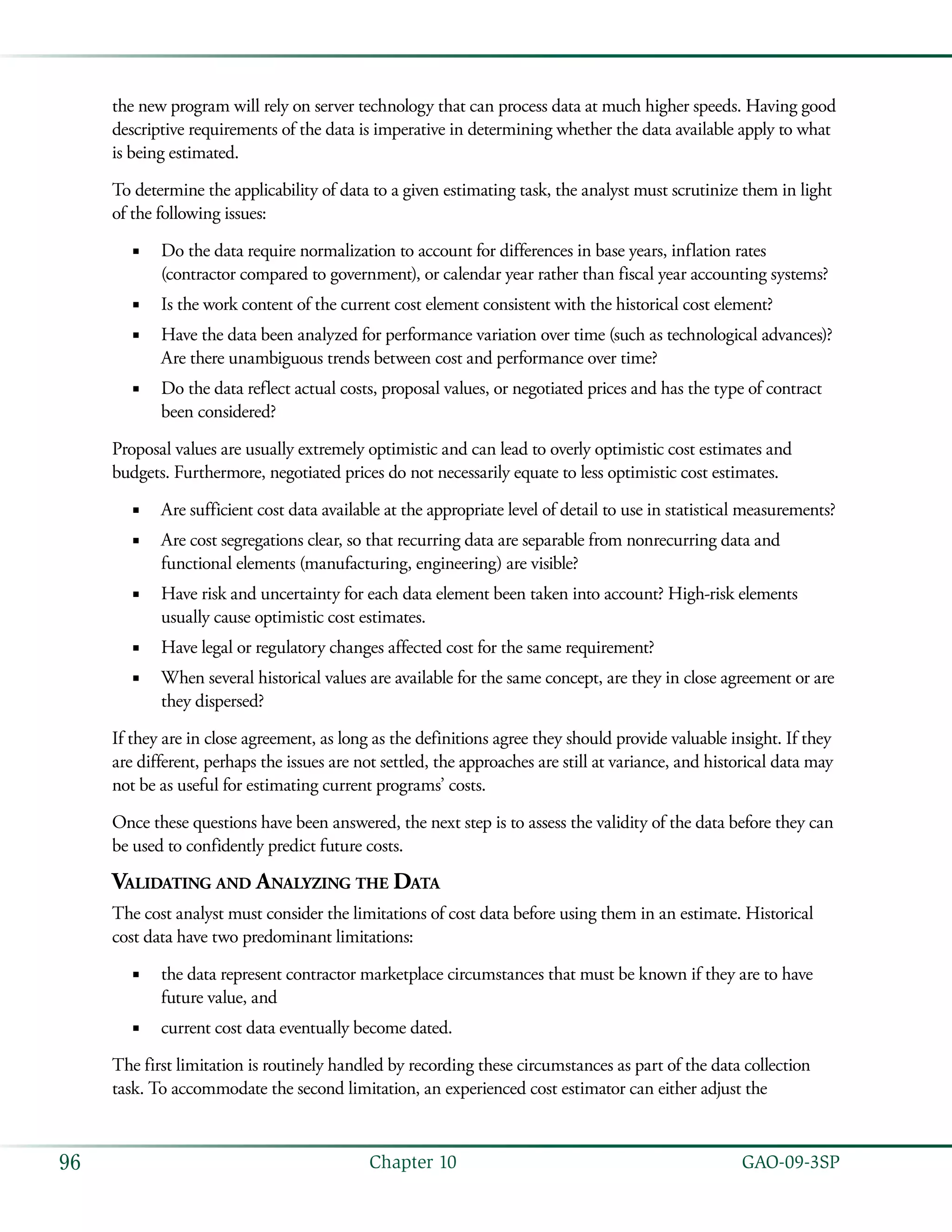   GAO-09-3SP96 Chapter 10
the new program will rely on server technology that can process data at much higher speeds. Having good
descriptive requirements of the data is imperative in determining whether the data available apply to what
is being estimated.
To determine the applicability of data to a given estimating task, the analyst must scrutinize them in light
of the following issues:
Do the data require normalization to account for differences in base years, inflation rates■■
(contractor compared to government), or calendar year rather than fiscal year accounting systems?
Is the work content of the current cost element consistent with the historical cost element?■■
Have the data been analyzed for performance variation over time (such as technological advances)?■■
Are there unambiguous trends between cost and performance over time?
Do the data reflect actual costs, proposal values, or negotiated prices and has the type of contract■■
been considered?
Proposal values are usually extremely optimistic and can lead to overly optimistic cost estimates and
budgets. Furthermore, negotiated prices do not necessarily equate to less optimistic cost estimates.
Are sufficient cost data available at the appropriate level of detail to use in statistical measurements?■■
Are cost segregations clear, so that recurring data are separable from nonrecurring data and■■
functional elements (manufacturing, engineering) are visible?
Have risk and uncertainty for each data element been taken into account? High-risk elements■■
usually cause optimistic cost estimates.
Have legal or regulatory changes affected cost for the same requirement?■■
When several historical values are available for the same concept, are they in close agreement or are■■
they dispersed?
If they are in close agreement, as long as the definitions agree they should provide valuable insight. If they
are different, perhaps the issues are not settled, the approaches are still at variance, and historical data may
not be as useful for estimating current programs’ costs.
Once these questions have been answered, the next step is to assess the validity of the data before they can
be used to confidently predict future costs.
Validating and Analyzing the Data
The cost analyst must consider the limitations of cost data before using them in an estimate. Historical
cost data have two predominant limitations:
the data represent contractor marketplace circumstances that must be known if they are to have■■
future value, and
current cost data eventually become dated.■■
The first limitation is routinely handled by recording these circumstances as part of the data collection
task. To accommodate the second limitation, an experienced cost estimator can either adjust the
 