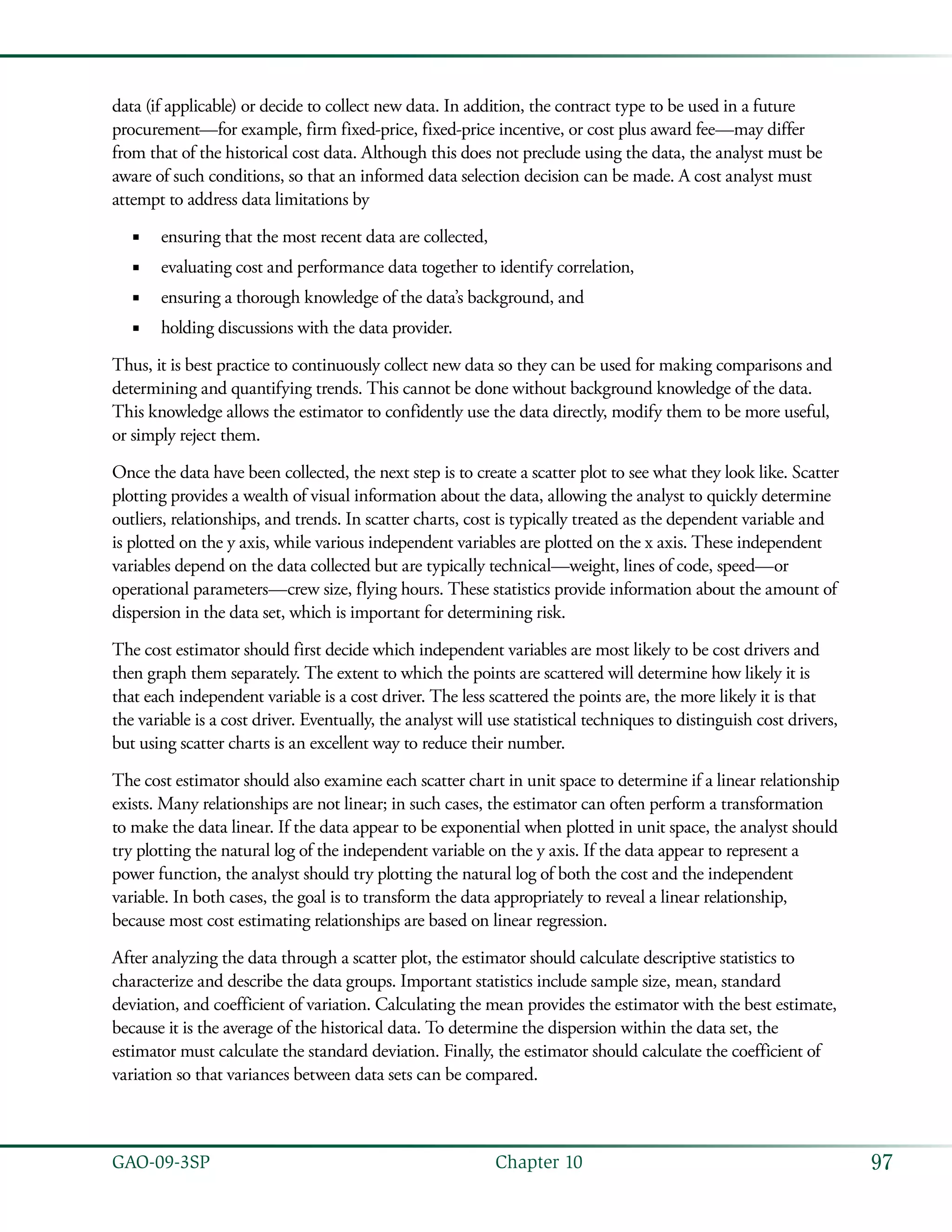 97GAO-09-3SP  Chapter 10
data (if applicable) or decide to collect new data. In addition, the contract type to be used in a future
procurement—for example, firm fixed-price, fixed-price incentive, or cost plus award fee—may differ
from that of the historical cost data. Although this does not preclude using the data, the analyst must be
aware of such conditions, so that an informed data selection decision can be made. A cost analyst must
attempt to address data limitations by
ensuring that the most recent data are collected,■■
evaluating cost and performance data together to identify correlation,■■
ensuring a thorough knowledge of the data’s background, and■■
holding discussions with the data provider.■■
Thus, it is best practice to continuously collect new data so they can be used for making comparisons and
determining and quantifying trends. This cannot be done without background knowledge of the data.
This knowledge allows the estimator to confidently use the data directly, modify them to be more useful,
or simply reject them.
Once the data have been collected, the next step is to create a scatter plot to see what they look like. Scatter
plotting provides a wealth of visual information about the data, allowing the analyst to quickly determine
outliers, relationships, and trends. In scatter charts, cost is typically treated as the dependent variable and
is plotted on the y axis, while various independent variables are plotted on the x axis. These independent
variables depend on the data collected but are typically technical—weight, lines of code, speed—or
operational parameters—crew size, flying hours. These statistics provide information about the amount of
dispersion in the data set, which is important for determining risk.
The cost estimator should first decide which independent variables are most likely to be cost drivers and
then graph them separately. The extent to which the points are scattered will determine how likely it is
that each independent variable is a cost driver. The less scattered the points are, the more likely it is that
the variable is a cost driver. Eventually, the analyst will use statistical techniques to distinguish cost drivers,
but using scatter charts is an excellent way to reduce their number.
The cost estimator should also examine each scatter chart in unit space to determine if a linear relationship
exists. Many relationships are not linear; in such cases, the estimator can often perform a transformation
to make the data linear. If the data appear to be exponential when plotted in unit space, the analyst should
try plotting the natural log of the independent variable on the y axis. If the data appear to represent a
power function, the analyst should try plotting the natural log of both the cost and the independent
variable. In both cases, the goal is to transform the data appropriately to reveal a linear relationship,
because most cost estimating relationships are based on linear regression.
After analyzing the data through a scatter plot, the estimator should calculate descriptive statistics to
characterize and describe the data groups. Important statistics include sample size, mean, standard
deviation, and coefficient of variation. Calculating the mean provides the estimator with the best estimate,
because it is the average of the historical data. To determine the dispersion within the data set, the
estimator must calculate the standard deviation. Finally, the estimator should calculate the coefficient of
variation so that variances between data sets can be compared.
 
