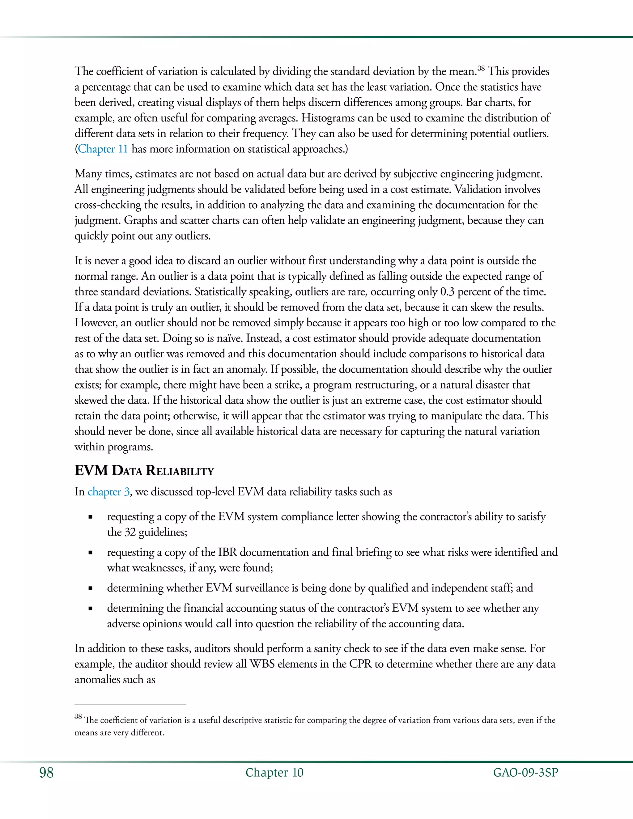   GAO-09-3SP98 Chapter 10
The coefficient of variation is calculated by dividing the standard deviation by the mean.38
This provides
a percentage that can be used to examine which data set has the least variation. Once the statistics have
been derived, creating visual displays of them helps discern differences among groups. Bar charts, for
example, are often useful for comparing averages. Histograms can be used to examine the distribution of
different data sets in relation to their frequency. They can also be used for determining potential outliers.
(Chapter 11 has more information on statistical approaches.)
Many times, estimates are not based on actual data but are derived by subjective engineering judgment.
All engineering judgments should be validated before being used in a cost estimate. Validation involves
cross-checking the results, in addition to analyzing the data and examining the documentation for the
judgment. Graphs and scatter charts can often help validate an engineering judgment, because they can
quickly point out any outliers.
It is never a good idea to discard an outlier without first understanding why a data point is outside the
normal range. An outlier is a data point that is typically defined as falling outside the expected range of
three standard deviations. Statistically speaking, outliers are rare, occurring only 0.3 percent of the time.
If a data point is truly an outlier, it should be removed from the data set, because it can skew the results.
However, an outlier should not be removed simply because it appears too high or too low compared to the
rest of the data set. Doing so is naïve. Instead, a cost estimator should provide adequate documentation
as to why an outlier was removed and this documentation should include comparisons to historical data
that show the outlier is in fact an anomaly. If possible, the documentation should describe why the outlier
exists; for example, there might have been a strike, a program restructuring, or a natural disaster that
skewed the data. If the historical data show the outlier is just an extreme case, the cost estimator should
retain the data point; otherwise, it will appear that the estimator was trying to manipulate the data. This
should never be done, since all available historical data are necessary for capturing the natural variation
within programs.
EVM Data Reliability
In chapter 3, we discussed top-level EVM data reliability tasks such as
requesting a copy of the EVM system compliance letter showing the contractor’s ability to satisfy■■
the 32 guidelines;
requesting a copy of the IBR documentation and final briefing to see what risks were identified and■■
what weaknesses, if any, were found;
determining whether EVM surveillance is being done by qualified and independent staff; and■■
determining the financial accounting status of the contractor’s EVM system to see whether any■■
adverse opinions would call into question the reliability of the accounting data.
In addition to these tasks, auditors should perform a sanity check to see if the data even make sense. For
example, the auditor should review all WBS elements in the CPR to determine whether there are any data
anomalies such as
38
The coefficient of variation is a useful descriptive statistic for comparing the degree of variation from various data sets, even if the
means are very different.
 