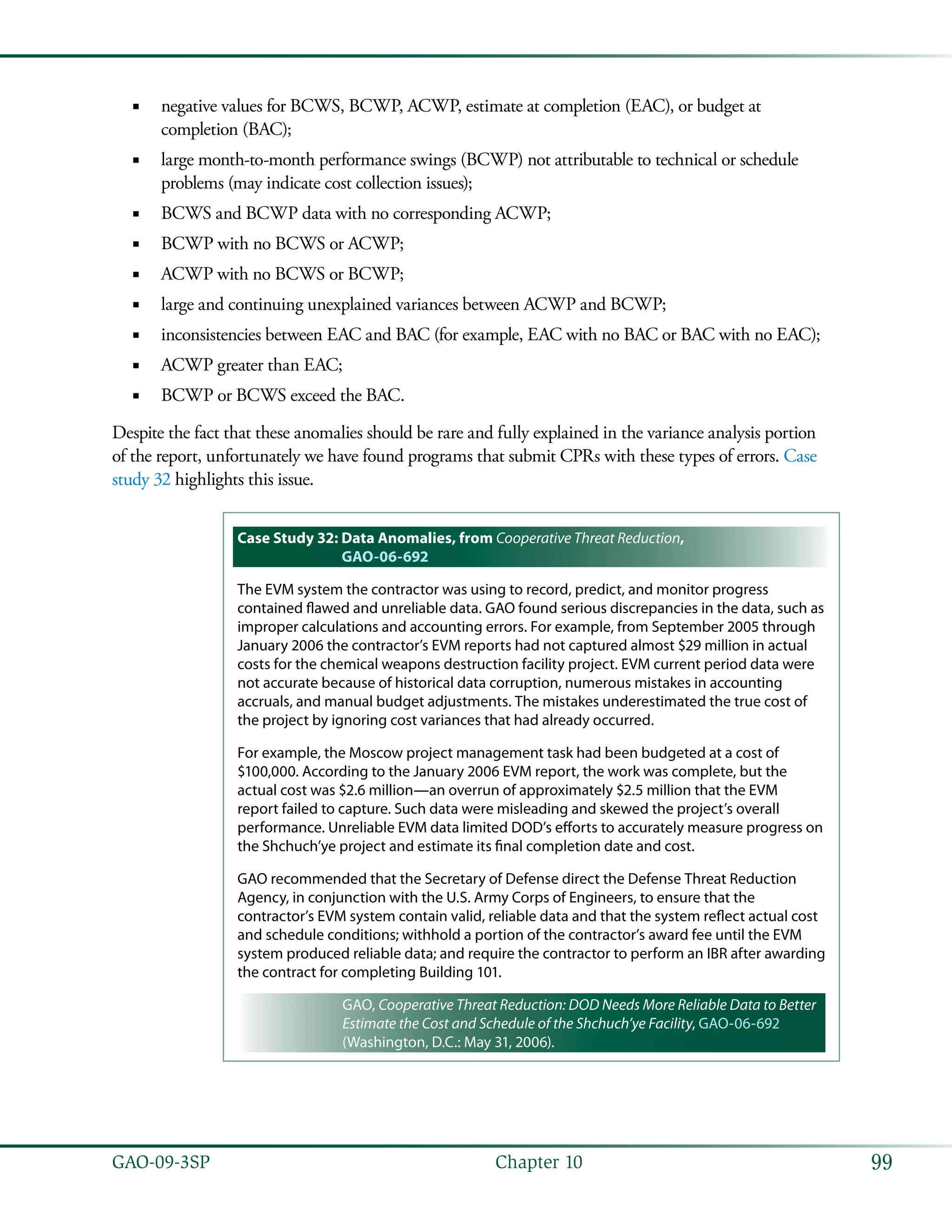99GAO-09-3SP  Chapter 10
negative values for BCWS, BCWP, ACWP, estimate at completion (EAC), or budget at■■
completion (BAC);
large month-to-month performance swings (BCWP) not attributable to technical or schedule■■
problems (may indicate cost collection issues);
BCWS and BCWP data with no corresponding ACWP;■■
BCWP with no BCWS or ACWP;■■
ACWP with no BCWS or BCWP;■■
large and continuing unexplained variances between ACWP and BCWP;■■
inconsistencies between EAC and BAC (for example, EAC with no BAC or BAC with no EAC);■■
ACWP greater than EAC;■■
BCWP or BCWS exceed the BAC.■■
Despite the fact that these anomalies should be rare and fully explained in the variance analysis portion
of the report, unfortunately we have found programs that submit CPRs with these types of errors. Case
study 32 highlights this issue.
Case Study 32: Data Anomalies, from Cooperative Threat Reduction,
GAO-06-692
The EVM system the contractor was using to record, predict, and monitor progress
contained flawed and unreliable data. GAO found serious discrepancies in the data, such as
improper calculations and accounting errors. For example, from September 2005 through
January 2006 the contractor’s EVM reports had not captured almost $29 million in actual
costs for the chemical weapons destruction facility project. EVM current period data were
not accurate because of historical data corruption, numerous mistakes in accounting
accruals, and manual budget adjustments. The mistakes underestimated the true cost of
the project by ignoring cost variances that had already occurred.
For example, the Moscow project management task had been budgeted at a cost of
$100,000. According to the January 2006 EVM report, the work was complete, but the
actual cost was $2.6 million—an overrun of approximately $2.5 million that the EVM
report failed to capture. Such data were misleading and skewed the project’s overall
performance. Unreliable EVM data limited DOD’s efforts to accurately measure progress on
the Shchuch’ye project and estimate its final completion date and cost.
GAO recommended that the Secretary of Defense direct the Defense Threat Reduction
Agency, in conjunction with the U.S. Army Corps of Engineers, to ensure that the
contractor’s EVM system contain valid, reliable data and that the system reflect actual cost
and schedule conditions; withhold a portion of the contractor’s award fee until the EVM
system produced reliable data; and require the contractor to perform an IBR after awarding
the contract for completing Building 101.
GAO, Cooperative Threat Reduction: DOD Needs More Reliable Data to Better
Estimate the Cost and Schedule of the Shchuch’ye Facility, GAO-06-692
(Washington, D.C.: May 31, 2006).
 